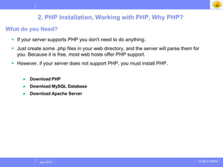 2. PHP Installation, Working with PHP, Why PHP?
What do you Need?
  If your server supports PHP you don't need to do anything.
  Just create some .php files in your web directory, and the server will parse them for
   you. Because it is free, most web hosts offer PHP support.
  However, if your server does not support PHP, you must install PHP.


      ►   Download PHP
      ►   Download MySQL Database
      ►   Download Apache Server




             Jul 2012
              Jan 2013                                                                 © 2012 UPES
 