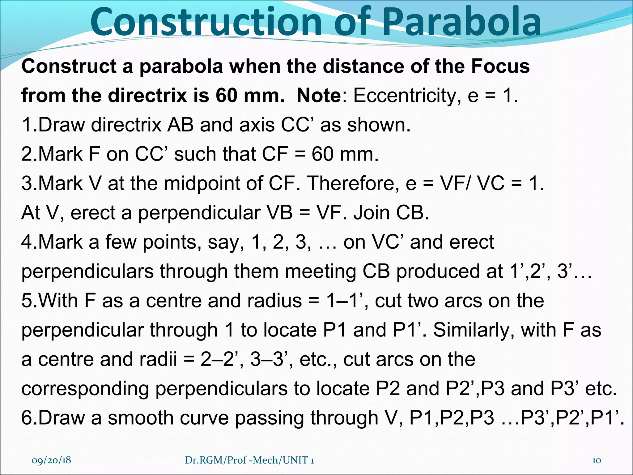 Construction of Parabola
Construct a parabola when the distance of the Focus
from the directrix is 60 mm. Note: Eccentricity, e = 1.
1.Draw directrix AB and axis CC’ as shown.
2.Mark F on CC’ such that CF = 60 mm.
3.Mark V at the midpoint of CF. Therefore, e = VF/ VC = 1.
At V, erect a perpendicular VB = VF. Join CB.
4.Mark a few points, say, 1, 2, 3, … on VC’ and erect
perpendiculars through them meeting CB produced at 1’,2’, 3’…
5.With F as a centre and radius = 1–1’, cut two arcs on the
perpendicular through 1 to locate P1 and P1’. Similarly, with F as
a centre and radii = 2–2’, 3–3’, etc., cut arcs on the
corresponding perpendiculars to locate P2 and P2’,P3 and P3’ etc.
6.Draw a smooth curve passing through V, P1,P2,P3 …P3’,P2’,P1’.
09/20/18 10Dr.RGM/Prof -Mech/UNIT 1
 