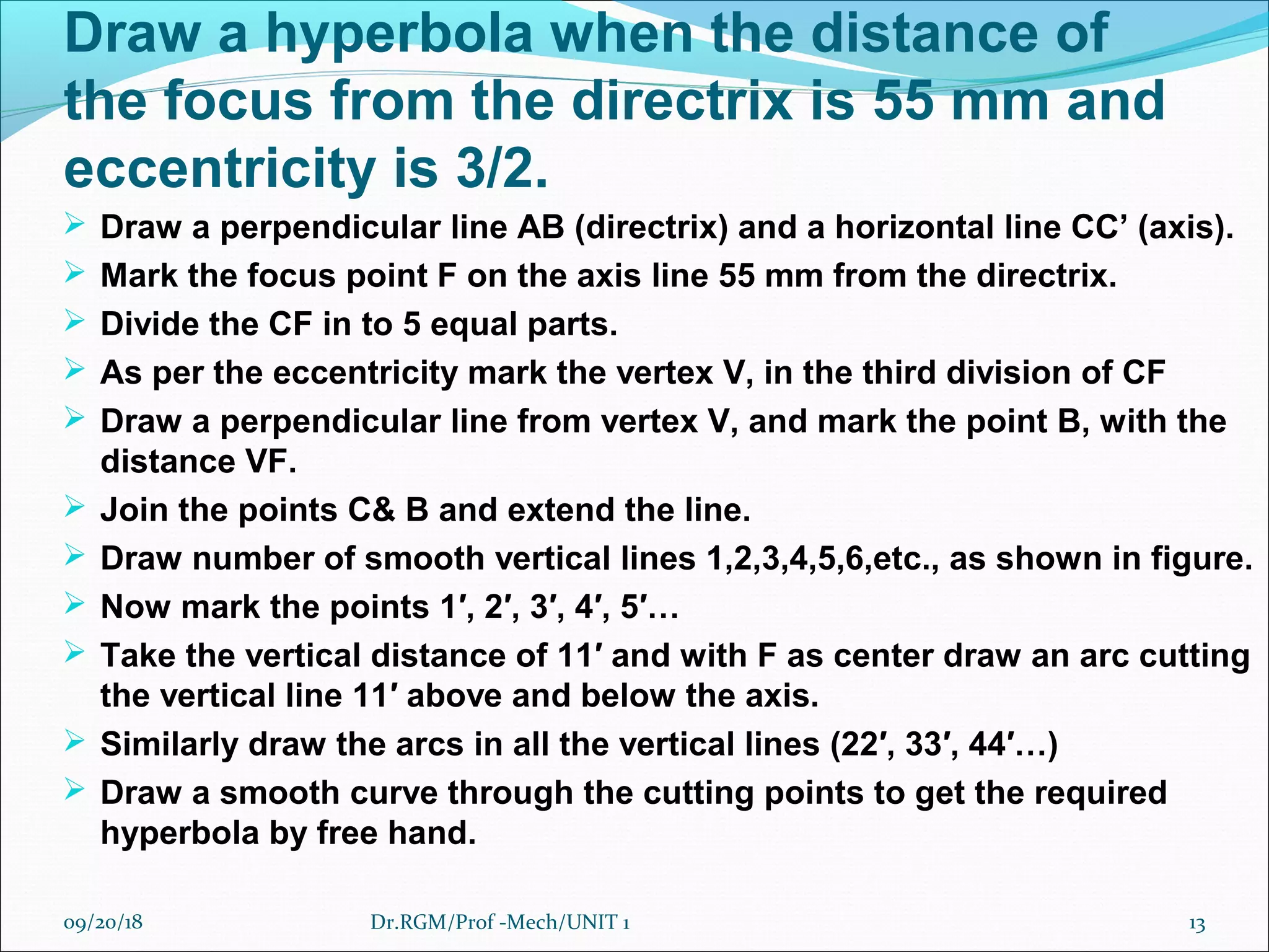 Draw a hyperbola when the distance of
the focus from the directrix is 55 mm and
eccentricity is 3/2.
 Draw a perpendicular line AB (directrix) and a horizontal line CC’ (axis).
 Mark the focus point F on the axis line 55 mm from the directrix.
 Divide the CF in to 5 equal parts.
 As per the eccentricity mark the vertex V, in the third division of CF
 Draw a perpendicular line from vertex V, and mark the point B, with the
distance VF.
 Join the points C& B and extend the line.
 Draw number of smooth vertical lines 1,2,3,4,5,6,etc., as shown in figure.
 Now mark the points 1′, 2′, 3′, 4′, 5′…
 Take the vertical distance of 11′ and with F as center draw an arc cutting
the vertical line 11′ above and below the axis.
 Similarly draw the arcs in all the vertical lines (22′, 33′, 44′…)
 Draw a smooth curve through the cutting points to get the required
hyperbola by free hand.
09/20/18 13Dr.RGM/Prof -Mech/UNIT 1
 
