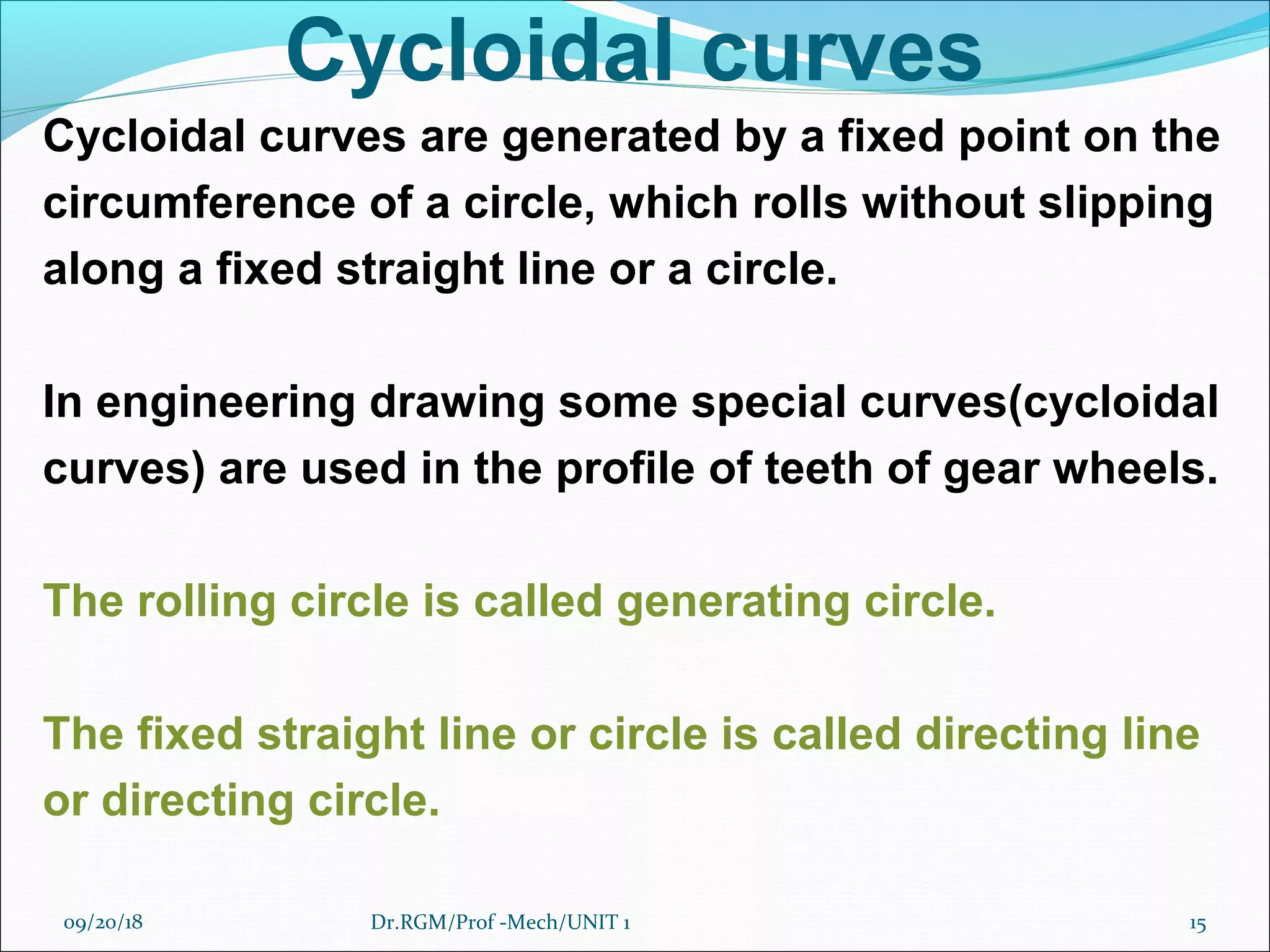 Cycloidal curves
Cycloidal curves are generated by a fixed point on the
circumference of a circle, which rolls without slipping
along a fixed straight line or a circle.
In engineering drawing some special curves(cycloidal
curves) are used in the profile of teeth of gear wheels.
The rolling circle is called generating circle.
The fixed straight line or circle is called directing line
or directing circle.
09/20/18 15Dr.RGM/Prof -Mech/UNIT 1
 