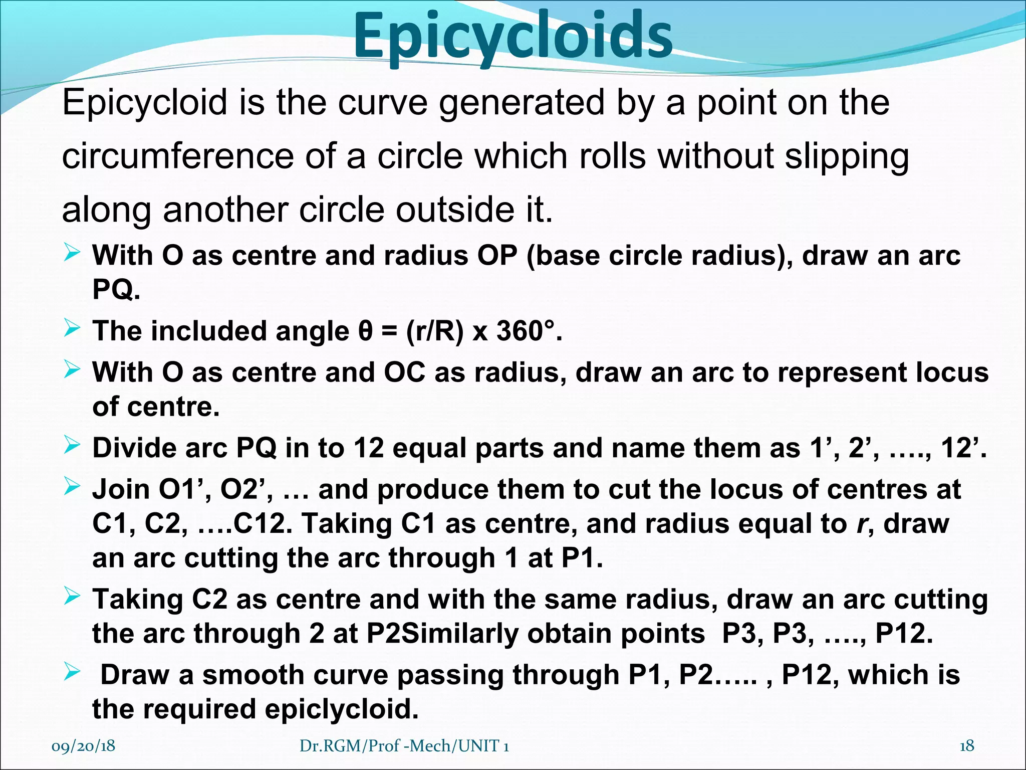 Epicycloids
Epicycloid is the curve generated by a point on the
circumference of a circle which rolls without slipping
along another circle outside it.
 With O as centre and radius OP (base circle radius), draw an arc
PQ.
 The included angle θ = (r/R) x 360°.
 With O as centre and OC as radius, draw an arc to represent locus
of centre.
 Divide arc PQ in to 12 equal parts and name them as 1’, 2’, …., 12’.
 Join O1’, O2’, … and produce them to cut the locus of centres at
C1, C2, ….C12. Taking C1 as centre, and radius equal to r, draw
an arc cutting the arc through 1 at P1.
 Taking C2 as centre and with the same radius, draw an arc cutting
the arc through 2 at P2Similarly obtain points P3, P3, …., P12.
 Draw a smooth curve passing through P1, P2….. , P12, which is
the required epiclycloid.
09/20/18 18Dr.RGM/Prof -Mech/UNIT 1
 