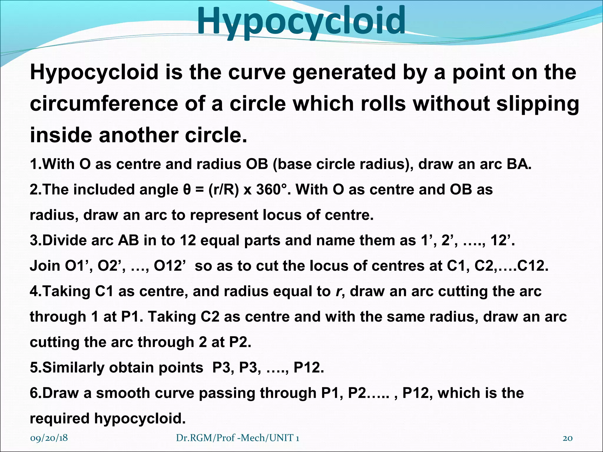 Hypocycloid
Hypocycloid is the curve generated by a point on the
circumference of a circle which rolls without slipping
inside another circle.
1.With O as centre and radius OB (base circle radius), draw an arc BA.
2.The included angle θ = (r/R) x 360°. With O as centre and OB as
radius, draw an arc to represent locus of centre.
3.Divide arc AB in to 12 equal parts and name them as 1’, 2’, …., 12’.
Join O1’, O2’, …, O12’ so as to cut the locus of centres at C1, C2,….C12.
4.Taking C1 as centre, and radius equal to r, draw an arc cutting the arc
through 1 at P1. Taking C2 as centre and with the same radius, draw an arc
cutting the arc through 2 at P2.
5.Similarly obtain points P3, P3, …., P12.
6.Draw a smooth curve passing through P1, P2….. , P12, which is the
required hypocycloid.
09/20/18 20Dr.RGM/Prof -Mech/UNIT 1
 