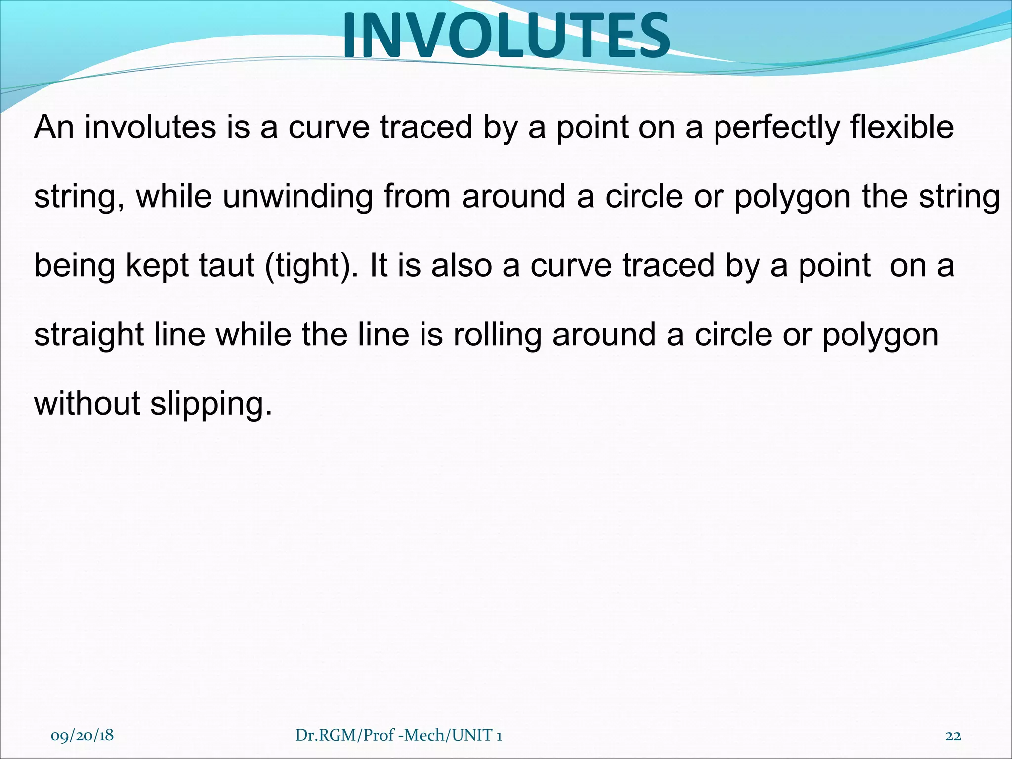 INVOLUTES
An involutes is a curve traced by a point on a perfectly flexible
string, while unwinding from around a circle or polygon the string
being kept taut (tight). It is also a curve traced by a point on a
straight line while the line is rolling around a circle or polygon
without slipping.
09/20/18 22Dr.RGM/Prof -Mech/UNIT 1
 