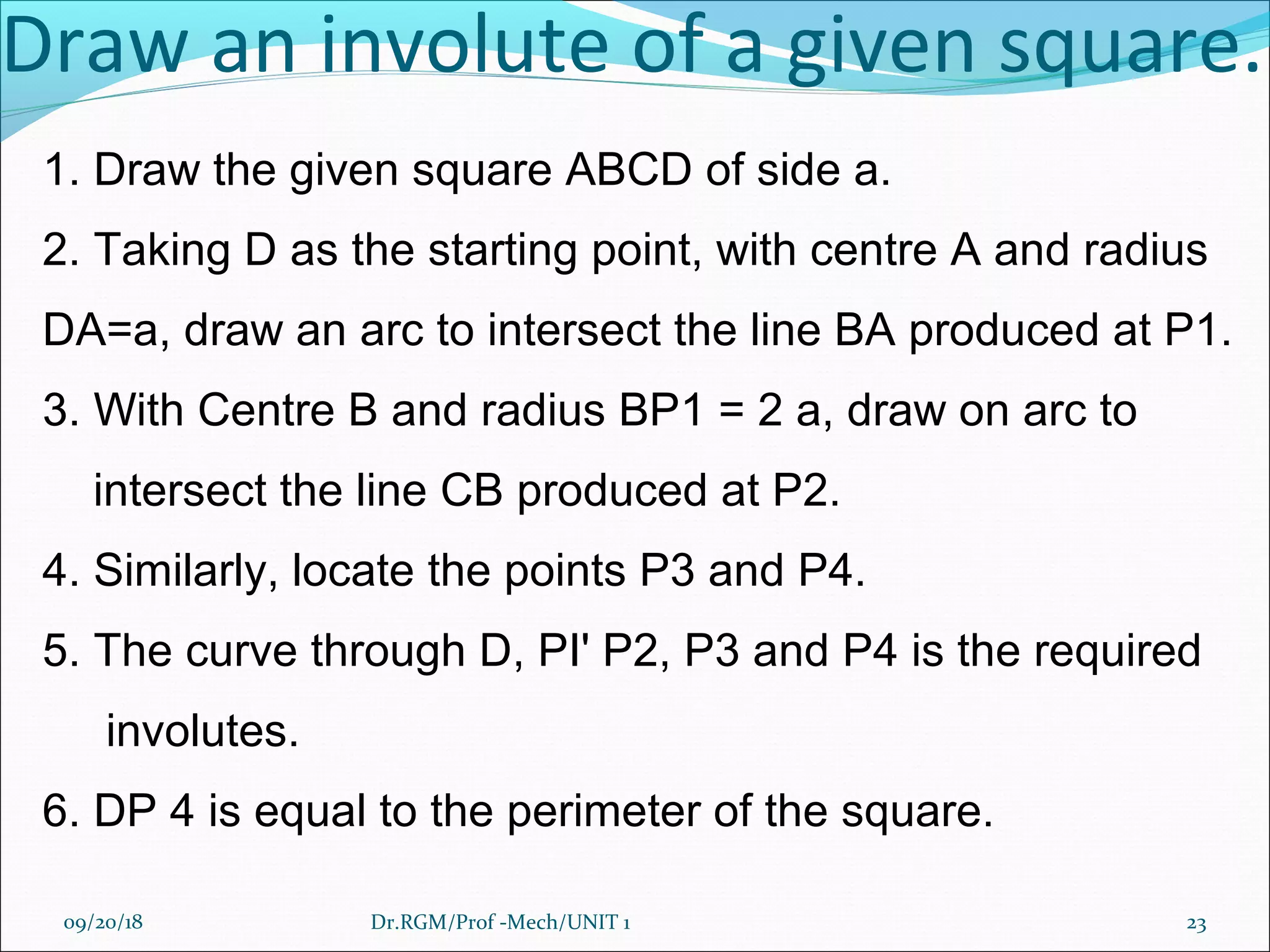 Draw an involute of a given square.
1. Draw the given square ABCD of side a.
2. Taking D as the starting point, with centre A and radius
DA=a, draw an arc to intersect the line BA produced at P1.
3. With Centre B and radius BP1 = 2 a, draw on arc to
intersect the line CB produced at P2.
4. Similarly, locate the points P3 and P4.
5. The curve through D, PI' P2, P3 and P4 is the required
involutes.
6. DP 4 is equal to the perimeter of the square.
09/20/18 23Dr.RGM/Prof -Mech/UNIT 1
 