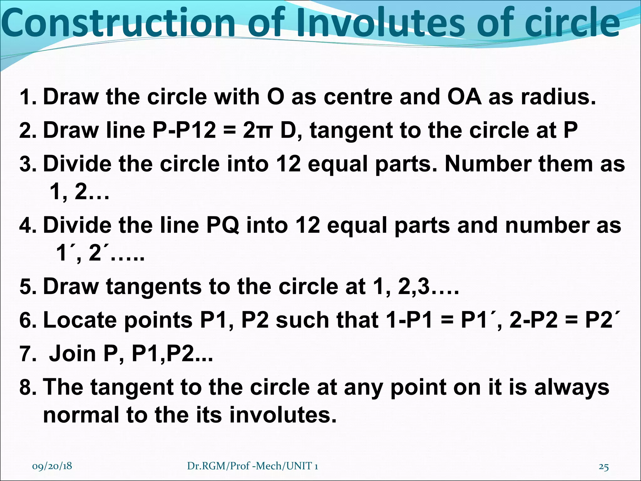 Construction of Involutes of circle
1. Draw the circle with O as centre and OA as radius.
2. Draw line P-P12 = 2π D, tangent to the circle at P
3. Divide the circle into 12 equal parts. Number them as
1, 2…
4. Divide the line PQ into 12 equal parts and number as
1΄, 2΄…..
5. Draw tangents to the circle at 1, 2,3….
6. Locate points P1, P2 such that 1-P1 = P1΄, 2-P2 = P2΄
7. Join P, P1,P2...
8. The tangent to the circle at any point on it is always
normal to the its involutes.
09/20/18 25Dr.RGM/Prof -Mech/UNIT 1
 