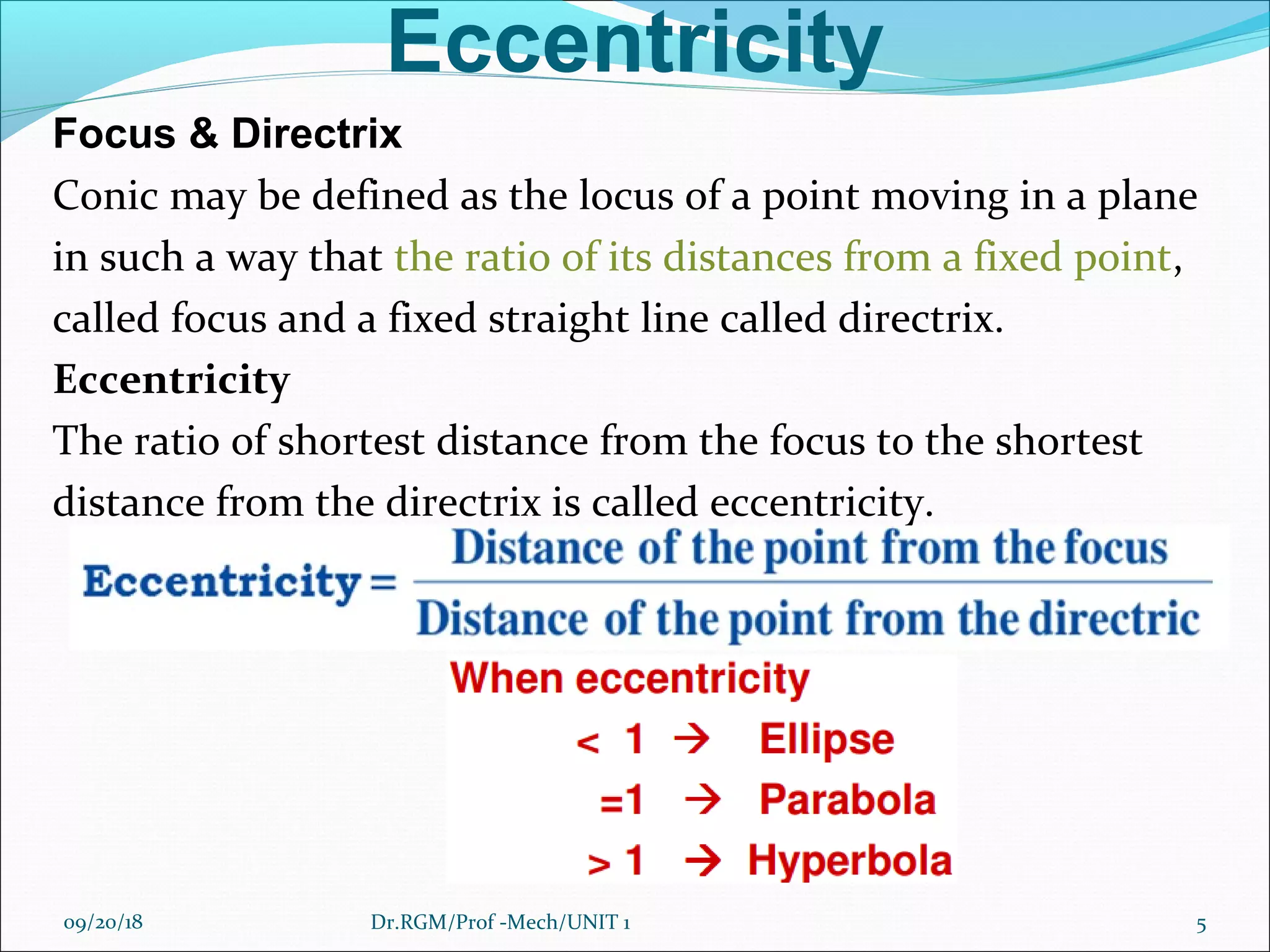 Eccentricity
Focus & Directrix
Conic may be defined as the locus of a point moving in a plane
in such a way that the ratio of its distances from a fixed point,
called focus and a fixed straight line called directrix.
Eccentricity
The ratio of shortest distance from the focus to the shortest
distance from the directrix is called eccentricity.
09/20/18 5Dr.RGM/Prof -Mech/UNIT 1
 