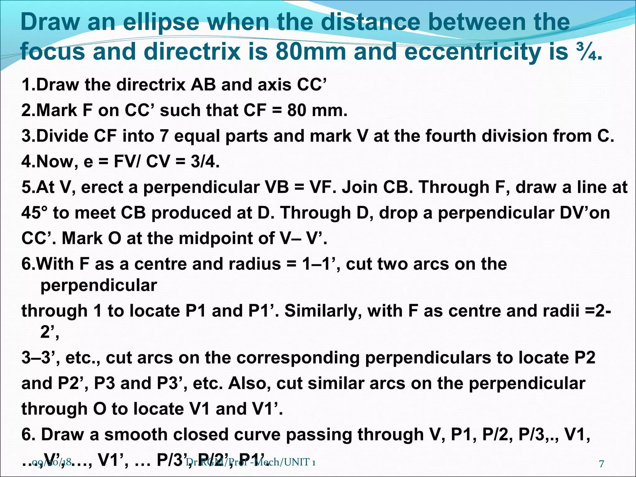 Draw an ellipse when the distance between the
focus and directrix is 80mm and eccentricity is ¾.
1.Draw the directrix AB and axis CC’
2.Mark F on CC’ such that CF = 80 mm.
3.Divide CF into 7 equal parts and mark V at the fourth division from C.
4.Now, e = FV/ CV = 3/4.
5.At V, erect a perpendicular VB = VF. Join CB. Through F, draw a line at
45° to meet CB produced at D. Through D, drop a perpendicular DV’on
CC’. Mark O at the midpoint of V– V’.
6.With F as a centre and radius = 1–1’, cut two arcs on the
perpendicular
through 1 to locate P1 and P1’. Similarly, with F as centre and radii =2-
2’,
3–3’, etc., cut arcs on the corresponding perpendiculars to locate P2
and P2’, P3 and P3’, etc. Also, cut similar arcs on the perpendicular
through O to locate V1 and V1’.
6. Draw a smooth closed curve passing through V, P1, P/2, P/3,., V1,
…,V’, …, V1’, … P/3’, P/2’, P1’.09/20/18 7Dr.RGM/Prof -Mech/UNIT 1
 