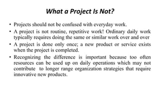 What a Project Is Not?
• Projects should not be confused with everyday work.
• A project is not routine, repetitive work! Ordinary daily work
typically requires doing the same or similar work over and over
• A project is done only once; a new product or service exists
when the project is completed.
• Recognizing the difference is important because too often
resources can be used up on daily operations which may not
contribute to longer range organization strategies that require
innovative new products.
 