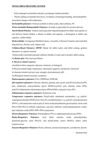 NOVEL DRUG DELIVERY SYSTEM
- Akanksha Patel
· Poly (isopropyl acrylamide) and poly (cyclopropyl methacrylamide)
· Thermo-gelling acrylamide derivatives, its balance of hydrogen bonding, and hydrophobic
association changes with temperature.
iii) Insoluble polymers: Chitosan (soluble in dilute acids), ethyl cellulose, PC.
Water-Insoluble Biodegradable Polymers- (Lactide-co-glycolide) For protein delivery.
Starch-Based Polymer- Sodium starch glycolate Superdisintegrant for tablets and capsules in
oral delivery Starch Glidant, a diluent in tablets and capsules, a disintegrant in tablets and
capsules, a tablet binder.
Hydrocolloids- Carrageenan Modified release, viscosifier, Chitosan Cosmetics and controlled
drug delivery, Pectinic acid, Alginic acid.
Cellulose-Based Polymers- HPMC Binder for tablet matrix and tablet coating, gelatine
alternative as capsule material.
-Hydroxyethyl and hydroxypropyl cellulose Soluble in water and in alcohol, tablet coating
iv) Hydro gels: Polyvinyl pyrrolidone.
9. Based on stimuli response-
classified in three categories: physical, chemical, or biological.
I) Physical stimuli (light, temperature, ultrasound, magnetic, mechanical, electrical)
ii) chemical stimuli (solvent, ionic strength, electrochemical, pH)
iii) Biological stimuli (enzymes, receptors)
Photoresponsive polymers: PAA, PHPMAm, PNIPAM.
pH responsive polymers: Chitosan, albumin, gelatine, poly acrylic acid (PAAc)/chitosan IPN,
poly methacrylic acid-g-ethylene glycol [P(MAA-g-EG)], poly ethylene imine (PEI),
poly(N,N-diakylamino ethylmethacrylates) (PDAAEMA), and poly lysine (PL).
Inflammation responsive polymers: Hyaluronic acid.
Temperature responsive polymers: Poly(N-alkyl substituted acrylamides): e.g. poly(N-
isopropylacrylamide) (PNiPAAm), Poly (N-vinylalkylamides): e.g. poly(N-vinylcaprolactam)
(PNVC), and copolymers such as poly (L-lactic acid)-poly(ethylene glycol)-poly(L-lactic acid)
(PLLA-PEG-PLLA) triblock copolymers, and poly (ethylene oxide)-poly(propylene oxide)-
poly (ethylene oxide) (PEO–PPO–PEO) copolymers.
Electro-Responsive Polymers: Polythiophene (PT) or sulphonated-polystyrene (PSS).
Redox-Responsive Polymers: Acid labile moieties inside polyanhydrides,
poly(lactic/glycolic acid) (PLGA), and poly(b-amino esters) (PbAEs) induce redox
responsiveness.
Enzyme-Responsive Polymers: Pectin, chitosan, amylase/amylopectin, cyclodextrin, dextrin.
 