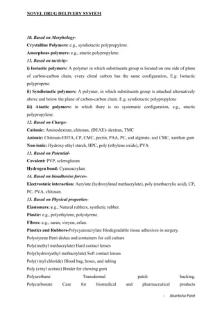NOVEL DRUG DELIVERY SYSTEM
- Akanksha Patel
10. Based on Morphology-
Crystalline Polymers: e.g., syndiotactic polypropylene.
Amorphous polymers: e.g., atactic polypropylene.
11. Based on tacticity-
i) Isotactic polymers: A polymer in which substituents group is located on one side of plane
of carbon-carbon chain, every chiral carbon has the same configuration, E.g: Isotactic
polypropene.
ii) Syndiotactic polymers: A polymer, in which substituents group is attached alternatively
above and below the plane of carbon-carbon chain. E.g. syndiotactic polypropylene
iii) Atactic polymers: in which there is no systematic configuration, e.g., atactic
polypropylene.
12. Based on Charge-
Cationic: Aminodextran, chitosan, (DEAE)- dextran, TMC
Anionic: Chitosan-EDTA, CP, CMC, pectin, PAA, PC, sod alginate, sod CMC, xanthan gum
Non-ionic: Hydroxy ethyl starch, HPC, poly (ethylene oxide), PVA
13. Based on Potential-
Covalent: PVP, scleroglucan
Hydrogen bond: Cyanoacrylate
14. Based on bioadhesive forces-
Electrostatic interaction: Acrylate (hydroxylated methacrylate), poly (methacrylic acid), CP,
PC, PVA, chitosan.
15. Based on Physical properties-
Elastomers: e.g., Natural rubbers, synthetic rubber.
Plastic: e.g., polyethylene, polystyrene.
Fibres: e.g., saran, vinyon, orlan.
Plastics and Rubbers-Polycyanoacrylate Biodegradable tissue adhesives in surgery.
Polystyrene Petri dishes and containers for cell culture
Poly(methyl methacrylate) Hard contact lenses
Poly(hydroxyethyl methacrylate) Soft contact lenses
Poly(vinyl chloride) Blood bag, hoses, and tubing
Poly (vinyl acetate) Binder for chewing gum
Polyurethane Transdermal patch backing.
Polycarbonate Case for biomedical and pharmaceutical products
 
