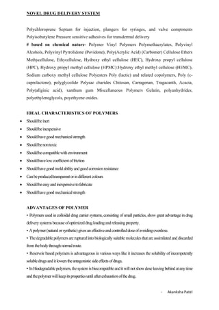 NOVEL DRUG DELIVERY SYSTEM
- Akanksha Patel
Polychloroprene Septum for injection, plungers for syringes, and valve components
Polyisobutylene Pressure sensitive adhesives for transdermal delivery
# based on chemical nature- Polymer Vinyl Polymers Polymethacrylates, Polyvinyl
Alcohols, Polyvinyl Pyrrolidone (Povidone), Poly(Acrylic Acid) (Carbomer) Cellulose Ethers
Methycellulose, Ethycellulose, Hydroxy ethyl cellulose (HEC), Hydroxy propyl cellulose
(HPC), Hydroxy propyl methyl cellulose (HPMC):Hydroxy ethyl methyl cellulose (HEMC),
Sodium carboxy methyl cellulose Polyesters Poly (lactic) and related copolymers, Poly (ε-
caprolactone), polyglycolide Polysac charides Chitosan, Carragenan, Tragacanth, Acacia,
Poly(allginic acid), xanthum gum Miscellaneous Polymers Gelatin, polyanhydrides,
polyethyleneglycols, poyethyene oxides.
IDEAL CHARACTERISTICS OF POLYMERS
 Shouldbeinert
 Shouldbeinexpensive
 Shouldhavegoodmechanicalstrength
 Shouldbenontoxic
 Shouldbecompatiblewithenvironment
 Shouldhavelowcoefficientoffriction
 Shouldhavegoodmoldabilityandgoodcorrosionresistance
 Canbeproducedtransparentorindifferentcolours
 Shouldbeeasyandinexpensivetofabricate
 Shouldhavegoodmechanicalstrength
ADVANTAGES OF POLYMER
• Polymers used in colloidal drug carrier systems, consisting of small particles, show great advantage in drug
deliverysystemsbecauseofoptimizeddrugloadingandreleasingproperty.
• Apolymer(naturalorsynthetic)givesaneffectiveandcontrolleddoseofavoidingoverdose.
• Thedegradablepolymersarerupturedintobiologicallysuitablemoleculesthatareassimilatedanddiscarded
fromthebodythroughnormalroute.
• Reservoir based polymers is advantageous in various ways like it increases the solubility of incompetently
solubledrugsanditlowerstheantagonisticsideeffectsofdrugs.
• InBiodegradablepolymers,thesystemisbiocompatibleanditwillnotshowdoseleavingbehindatanytime
andthepolymerwillkeepitspropertiesuntilafterexhaustionofthedrug.
 