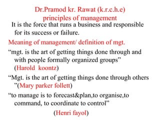 Dr.Pramod kr. Rawat (k.r.c.h.e)
principles of management
It is the force that runs a business and responsible
for its success or failure.
Meaning of management/ definition of mgt.
“mgt. is the art of getting things done through and
with people formally organized groups”
(Harold koontz)
“Mgt. is the art of getting things done through others
”(Mary parker follett)
“to manage is to forecast&plan,to organise,to
command, to coordinate to control”
(Henri fayol)
 