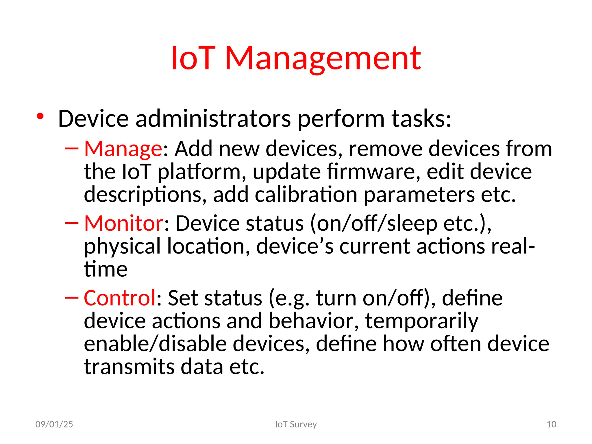 IoT Management
• Device administrators perform tasks:
– Manage: Add new devices, remove devices from
the IoT platform, update firmware, edit device
descriptions, add calibration parameters etc.
– Monitor: Device status (on/off/sleep etc.),
physical location, device’s current actions real-
time
– Control: Set status (e.g. turn on/off), define
device actions and behavior, temporarily
enable/disable devices, define how often device
transmits data etc.
09/01/25 IoT Survey 10
 