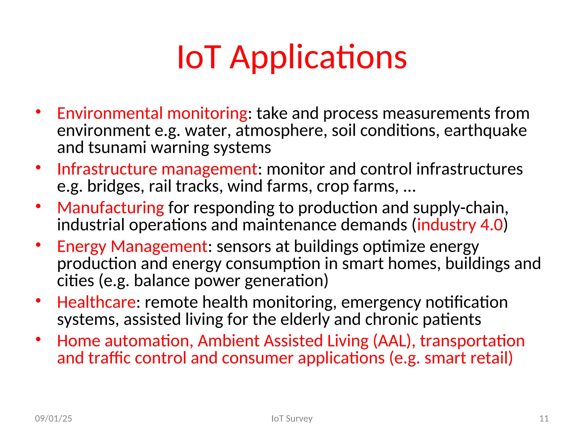 IoT Applications
• Environmental monitoring: take and process measurements from
environment e.g. water, atmosphere, soil conditions, earthquake
and tsunami warning systems
• Infrastructure management: monitor and control infrastructures
e.g. bridges, rail tracks, wind farms, crop farms, …
• Manufacturing for responding to production and supply-chain,
industrial operations and maintenance demands (industry 4.0)
• Energy Management: sensors at buildings optimize energy
production and energy consumption in smart homes, buildings and
cities (e.g. balance power generation)
• Healthcare: remote health monitoring, emergency notification
systems, assisted living for the elderly and chronic patients
• Home automation, Ambient Assisted Living (AAL), transportation
and traffic control and consumer applications (e.g. smart retail)
09/01/25 IoT Survey 11
 