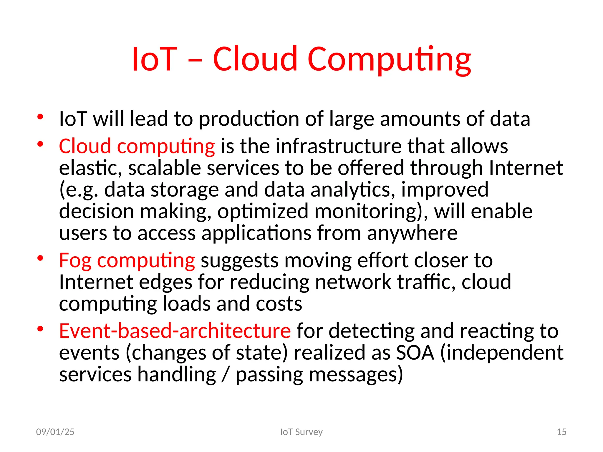 IoT – Cloud Computing
• IoT will lead to production of large amounts of data
• Cloud computing is the infrastructure that allows
elastic, scalable services to be offered through Internet
(e.g. data storage and data analytics, improved
decision making, optimized monitoring), will enable
users to access applications from anywhere
• Fog computing suggests moving effort closer to
Internet edges for reducing network traffic, cloud
computing loads and costs
• Event-based-architecture for detecting and reacting to
events (changes of state) realized as SOA (independent
services handling / passing messages)
09/01/25 IoT Survey 15
 