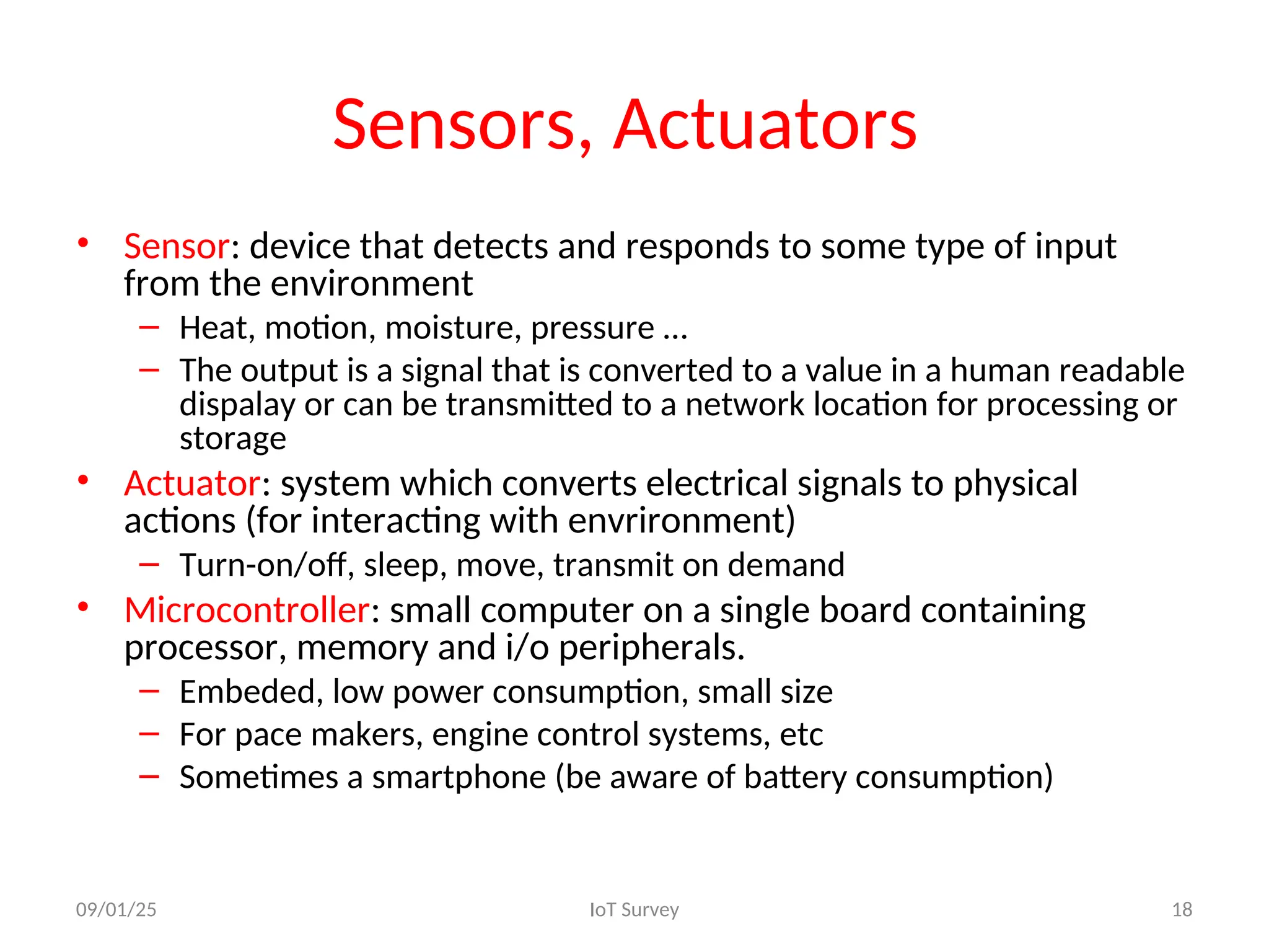 Sensors, Actuators
• Sensor: device that detects and responds to some type of input
from the environment
– Heat, motion, moisture, pressure …
– The output is a signal that is converted to a value in a human readable
dispalay or can be transmitted to a network location for processing or
storage
• Actuator: system which converts electrical signals to physical
actions (for interacting with envrironment)
– Turn-on/off, sleep, move, transmit on demand
• Microcontroller: small computer on a single board containing
processor, memory and i/o peripherals.
– Embeded, low power consumption, small size
– For pace makers, engine control systems, etc
– Sometimes a smartphone (be aware of battery consumption)
09/01/25 IoT Survey 18
 