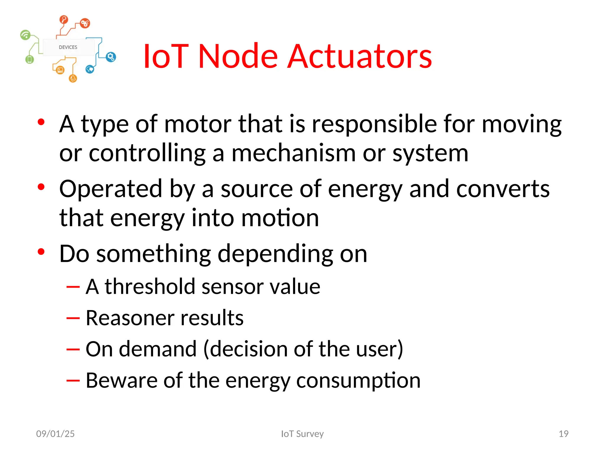 IoT Node Actuators
• A type of motor that is responsible for moving
or controlling a mechanism or system
• Operated by a source of energy and converts
that energy into motion
• Do something depending on
– A threshold sensor value
– Reasoner results
– On demand (decision of the user)
– Beware of the energy consumption
09/01/25 IoT Survey 19
 