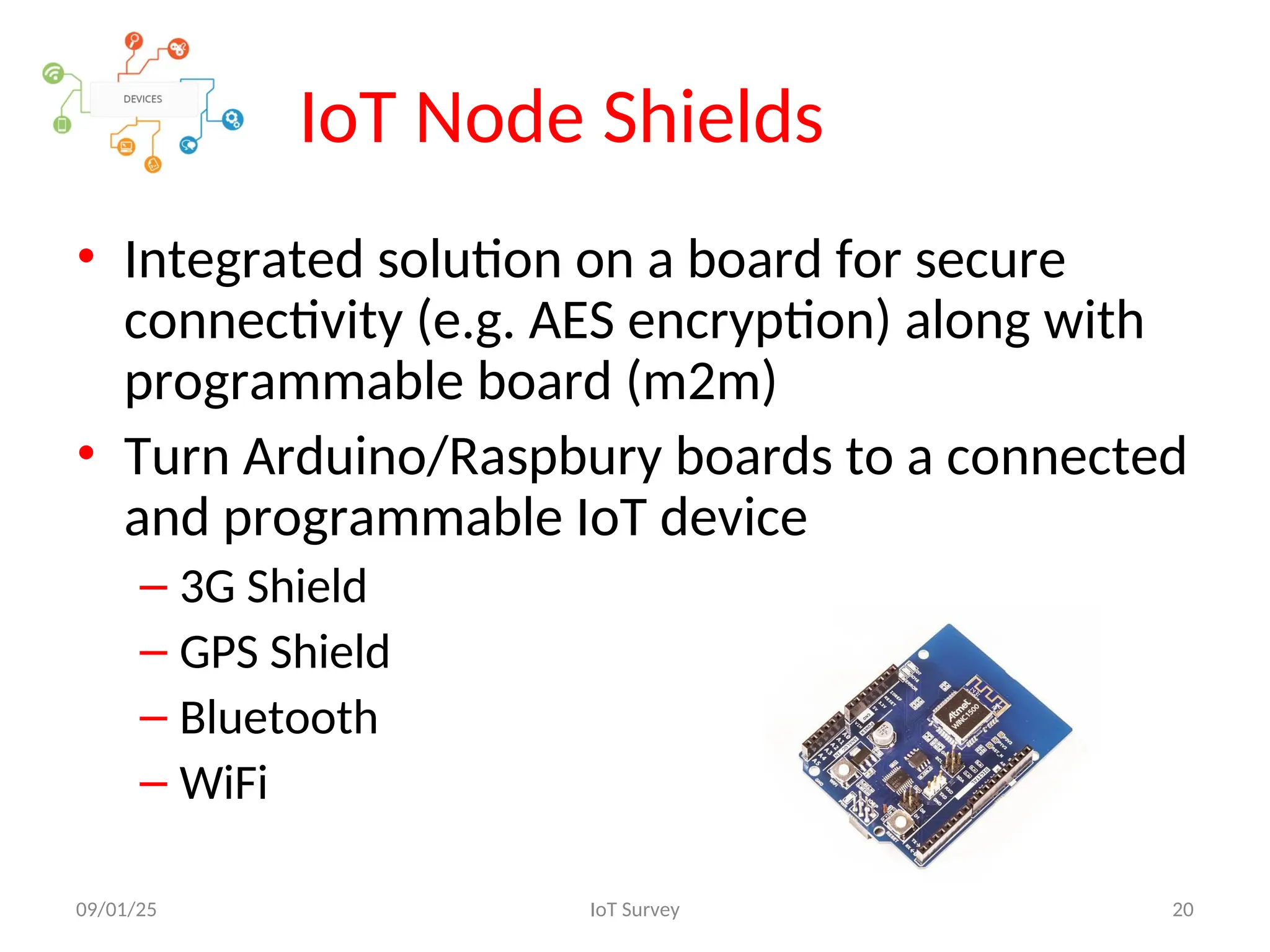 IoT Node Shields
09/01/25 IoT Survey 20
• Integrated solution on a board for secure
connectivity (e.g. AES encryption) along with
programmable board (m2m)
• Turn Arduino/Raspbury boards to a connected
and programmable IoT device
– 3G Shield
– GPS Shield
– Bluetooth
– WiFi
 