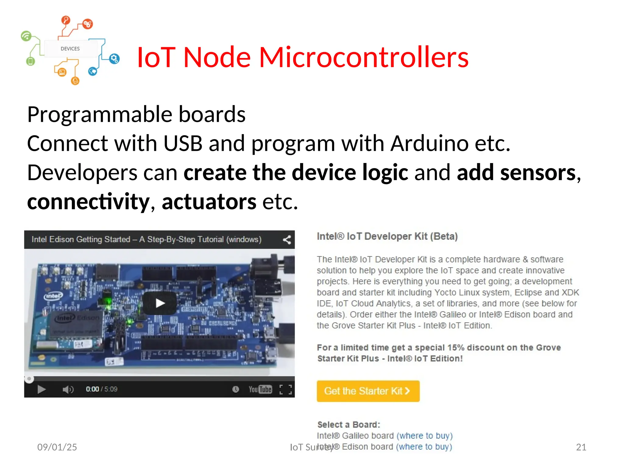 IoT Node Microcontrollers
Programmable boards
Connect with USB and program with Arduino etc.
Developers can create the device logic and add sensors,
connectivity, actuators etc.
09/01/25 IoT Survey 21
 