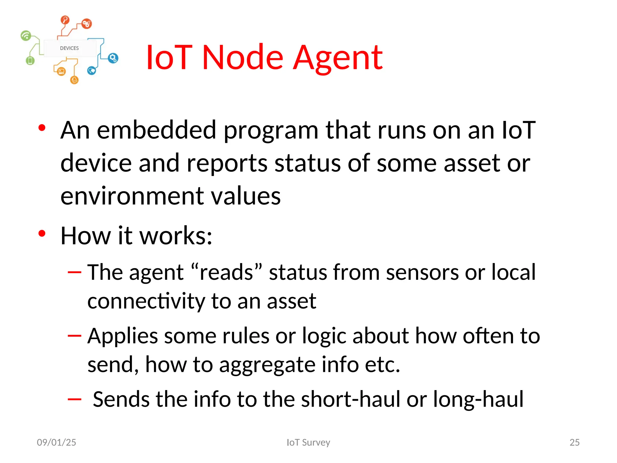 IoT Node Agent
• An embedded program that runs on an IoT
device and reports status of some asset or
environment values
• How it works:
– The agent “reads” status from sensors or local
connectivity to an asset
– Applies some rules or logic about how often to
send, how to aggregate info etc.
– Sends the info to the short-haul or long-haul
09/01/25 IoT Survey 25
 