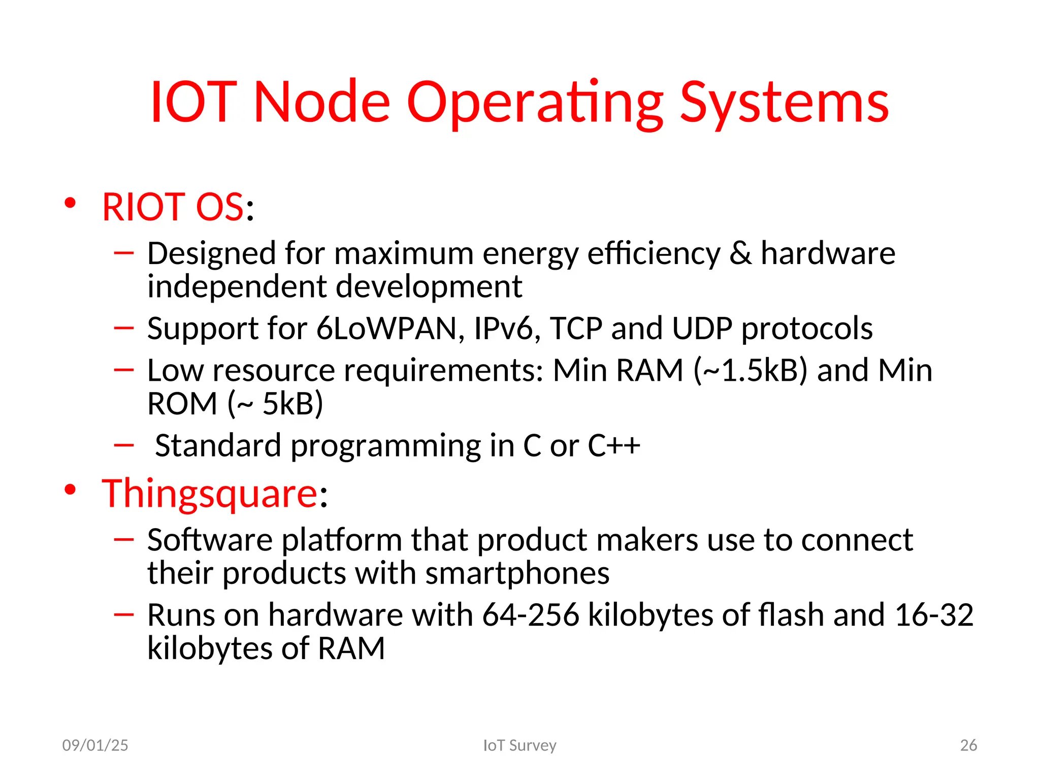 IOT Node Operating Systems
• RIOT OS:
– Designed for maximum energy efficiency & hardware
independent development
– Support for 6LoWPAN, IPv6, TCP and UDP protocols
– Low resource requirements: Min RAM (~1.5kB) and Min
ROM (~ 5kB)
– Standard programming in C or C++
• Thingsquare:
– Software platform that product makers use to connect
their products with smartphones
– Runs on hardware with 64-256 kilobytes of flash and 16-32
kilobytes of RAM
09/01/25 IoT Survey 26
 