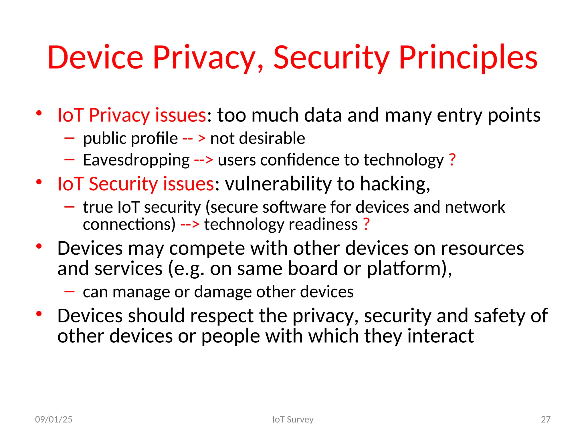 Device Privacy, Security Principles
• IoT Privacy issues: too much data and many entry points
– public profile -- > not desirable
– Eavesdropping --> users confidence to technology ?
• IoT Security issues: vulnerability to hacking,
– true IoT security (secure software for devices and network
connections) --> technology readiness ?
• Devices may compete with other devices on resources
and services (e.g. on same board or platform),
– can manage or damage other devices
• Devices should respect the privacy, security and safety of
other devices or people with which they interact
09/01/25 IoT Survey 27
 