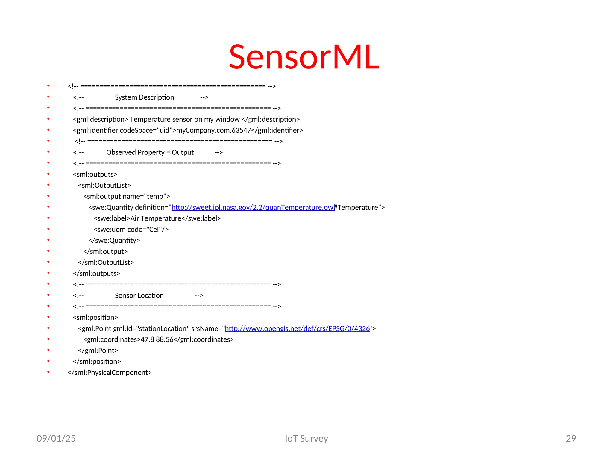 SensorML
• <!-- ================================================= -->
• <!-- System Description -->
• <!-- ================================================= -->
• <gml:description> Temperature sensor on my window </gml:description>
• <gml:identifier codeSpace="uid">myCompany.com.63547</gml:identifier>
• <!-- ================================================= -->
• <!-- Observed Property = Output -->
• <!-- ================================================= -->
• <sml:outputs>
• <sml:OutputList>
• <sml:output name="temp">
• <swe:Quantity definition="http://sweet.jpl.nasa.gov/2.2/quanTemperature.owl#Temperature">
• <swe:label>Air Temperature</swe:label>
• <swe:uom code="Cel"/>
• </swe:Quantity>
• </sml:output>
• </sml:OutputList>
• </sml:outputs>
• <!-- ================================================= -->
• <!-- Sensor Location -->
• <!-- ================================================= -->
• <sml:position>
• <gml:Point gml:id="stationLocation" srsName="http://www.opengis.net/def/crs/EPSG/0/4326">
• <gml:coordinates>47.8 88.56</gml:coordinates>
• </gml:Point>
• </sml:position>
• </sml:PhysicalComponent>
09/01/25 IoT Survey 29
 