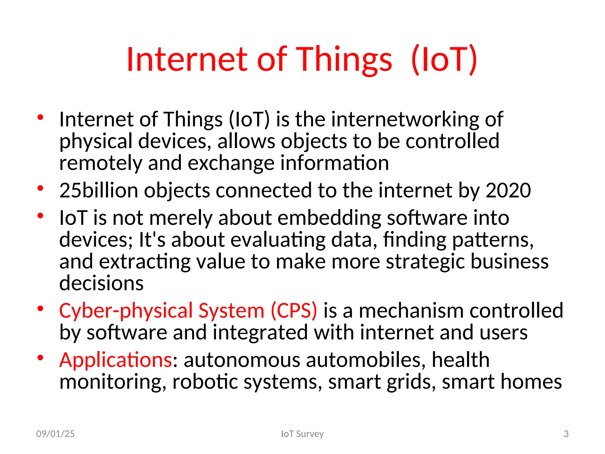 Internet of Things (IoT)
• Internet of Things (IoT) is the internetworking of
physical devices, allows objects to be controlled
remotely and exchange information
• 25billion objects connected to the internet by 2020
• IoT is not merely about embedding software into
devices; It's about evaluating data, finding patterns,
and extracting value to make more strategic business
decisions
• Cyber-physical System (CPS) is a mechanism controlled
by software and integrated with internet and users
• Applications: autonomous automobiles, health
monitoring, robotic systems, smart grids, smart homes
09/01/25 IoT Survey 3
 