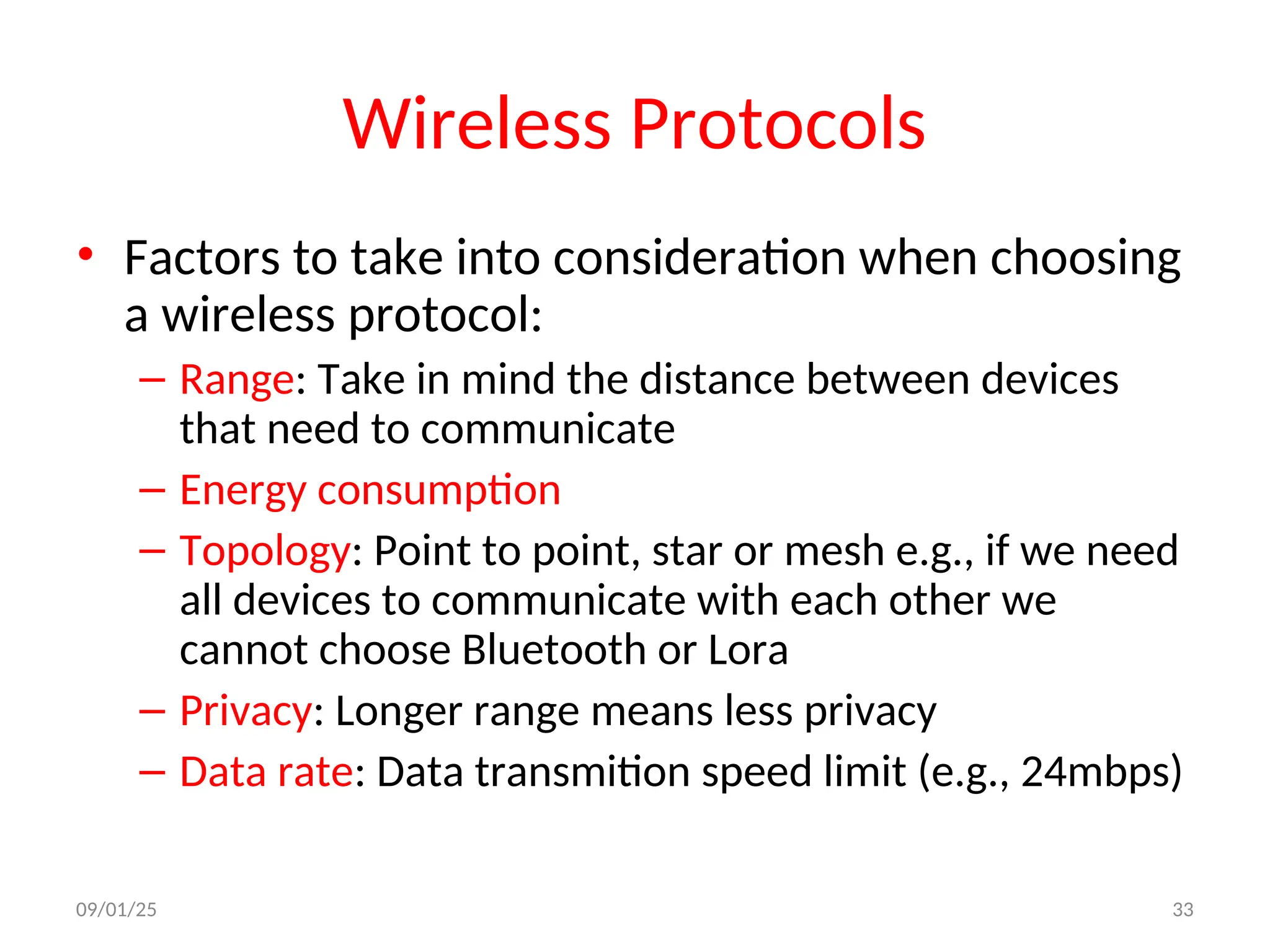 Wireless Protocols
• Factors to take into consideration when choosing
a wireless protocol:
– Range: Take in mind the distance between devices
that need to communicate
– Energy consumption
– Topology: Point to point, star or mesh e.g., if we need
all devices to communicate with each other we
cannot choose Bluetooth or Lora
– Privacy: Longer range means less privacy
– Data rate: Data transmition speed limit (e.g., 24mbps)
09/01/25 33
 
