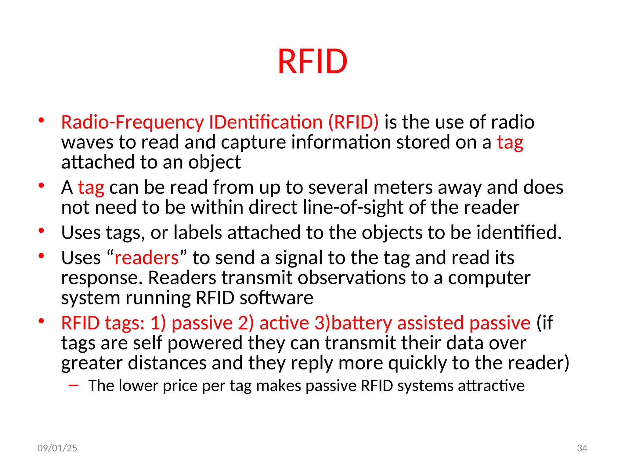 RFID
• Radio-Frequency IDentification (RFID) is the use of radio
waves to read and capture information stored on a tag
attached to an object
• A tag can be read from up to several meters away and does
not need to be within direct line-of-sight of the reader
• Uses tags, or labels attached to the objects to be identified.
• Uses “readers” to send a signal to the tag and read its
response. Readers transmit observations to a computer
system running RFID software
• RFID tags: 1) passive 2) active 3)battery assisted passive (if
tags are self powered they can transmit their data over
greater distances and they reply more quickly to the reader)
– The lower price per tag makes passive RFID systems attractive
09/01/25 34
 
