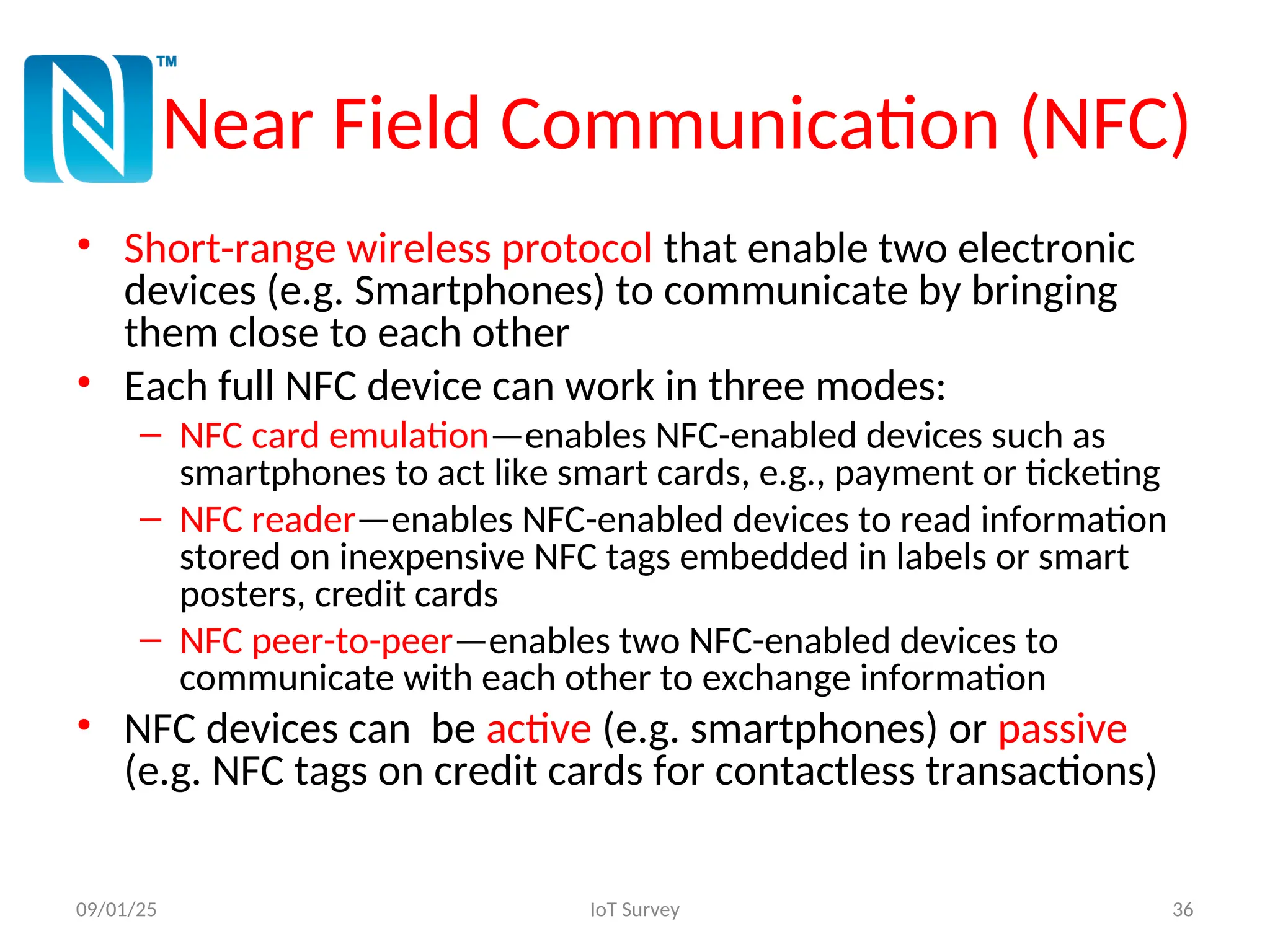 Near Field Communication (NFC)
• Short-range wireless protocol that enable two electronic
devices (e.g. Smartphones) to communicate by bringing
them close to each other
• Each full NFC device can work in three modes:
– NFC card emulation—enables NFC-enabled devices such as
smartphones to act like smart cards, e.g., payment or ticketing
– NFC reader—enables NFC-enabled devices to read information
stored on inexpensive NFC tags embedded in labels or smart
posters, credit cards
– NFC peer-to-peer—enables two NFC-enabled devices to
communicate with each other to exchange information
• NFC devices can be active (e.g. smartphones) or passive
(e.g. NFC tags on credit cards for contactless transactions)
09/01/25 IoT Survey 36
 