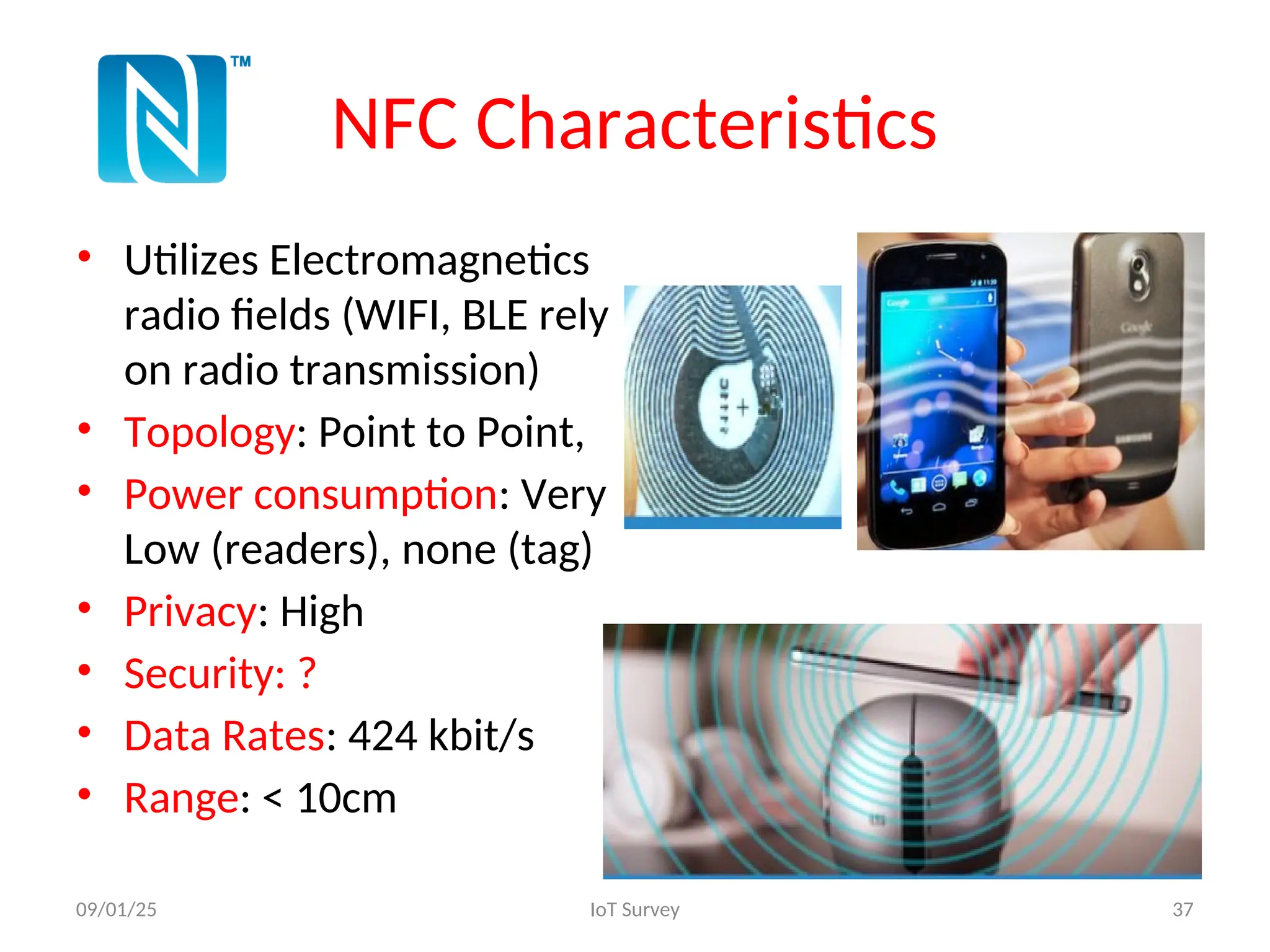 NFC Characteristics
• Utilizes Electromagnetics
radio fields (WIFI, BLE rely
on radio transmission)
• Topology: Point to Point,
• Power consumption: Very
Low (readers), none (tag)
• Privacy: High
• Security: ?
• Data Rates: 424 kbit/s
• Range: < 10cm
09/01/25 IoT Survey 37
 