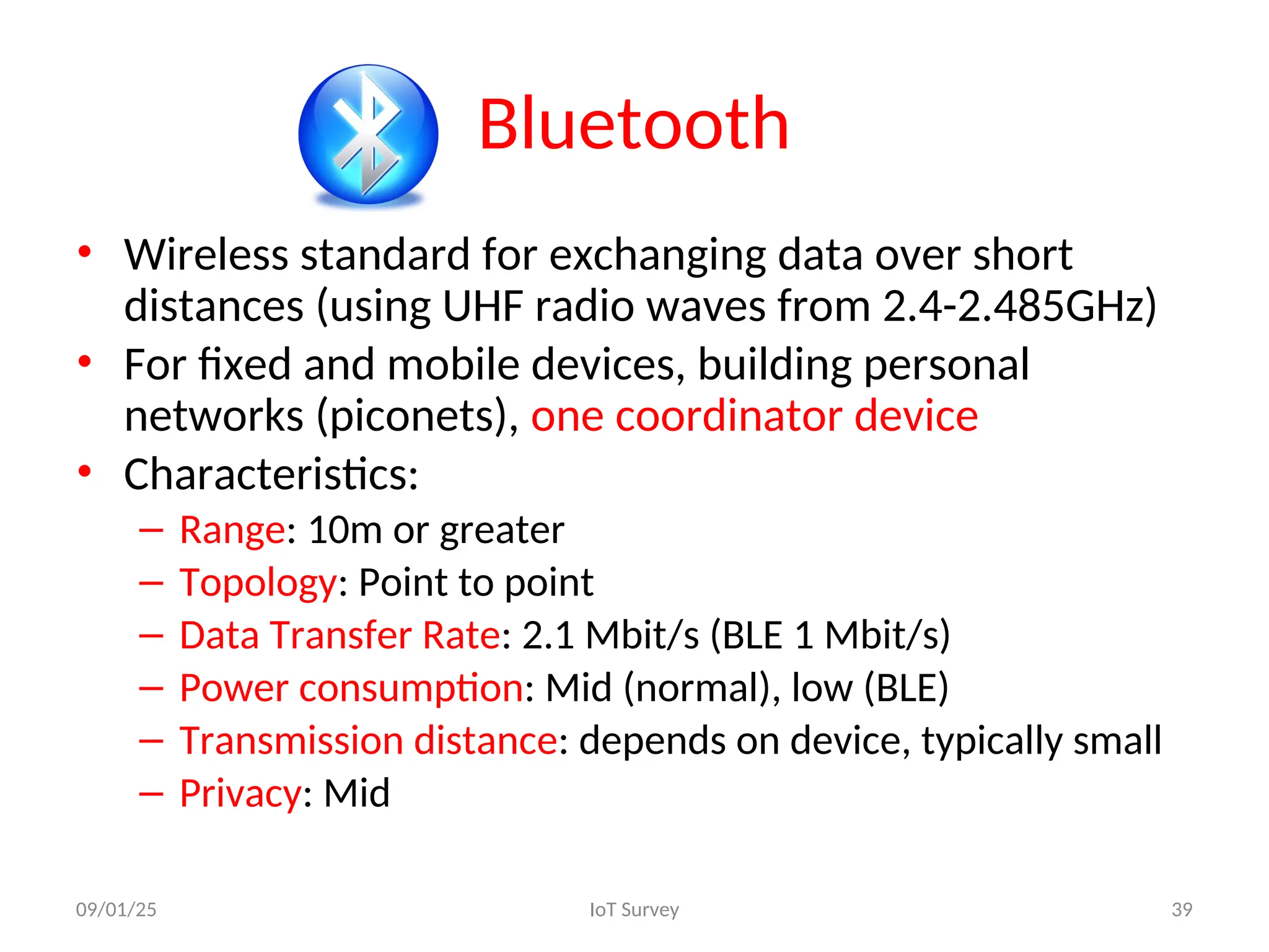 Bluetooth
• Wireless standard for exchanging data over short
distances (using UHF radio waves from 2.4-2.485GHz)
• For fixed and mobile devices, building personal
networks (piconets), one coordinator device
• Characteristics:
– Range: 10m or greater
– Topology: Point to point
– Data Transfer Rate: 2.1 Mbit/s (BLE 1 Mbit/s)
– Power consumption: Mid (normal), low (BLE)
– Transmission distance: depends on device, typically small
– Privacy: Mid
09/01/25 IoT Survey 39
 