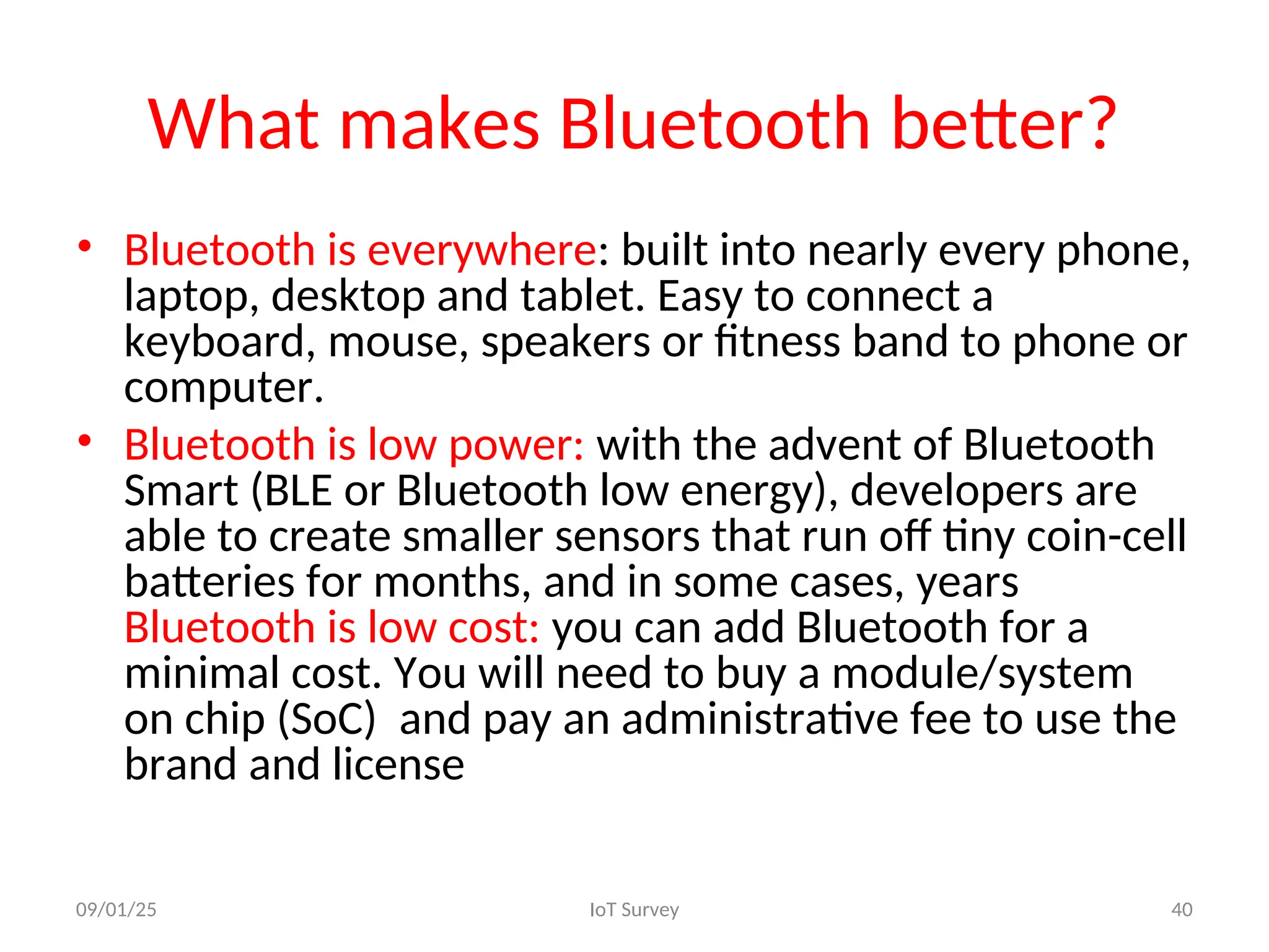 What makes Bluetooth better?
• Bluetooth is everywhere: built into nearly every phone,
laptop, desktop and tablet. Easy to connect a
keyboard, mouse, speakers or fitness band to phone or
computer.
• Bluetooth is low power: with the advent of Bluetooth
Smart (BLE or Bluetooth low energy), developers are
able to create smaller sensors that run off tiny coin-cell
batteries for months, and in some cases, years
Bluetooth is low cost: you can add Bluetooth for a
minimal cost. You will need to buy a module/system
on chip (SoC) and pay an administrative fee to use the
brand and license
09/01/25 IoT Survey 40
 