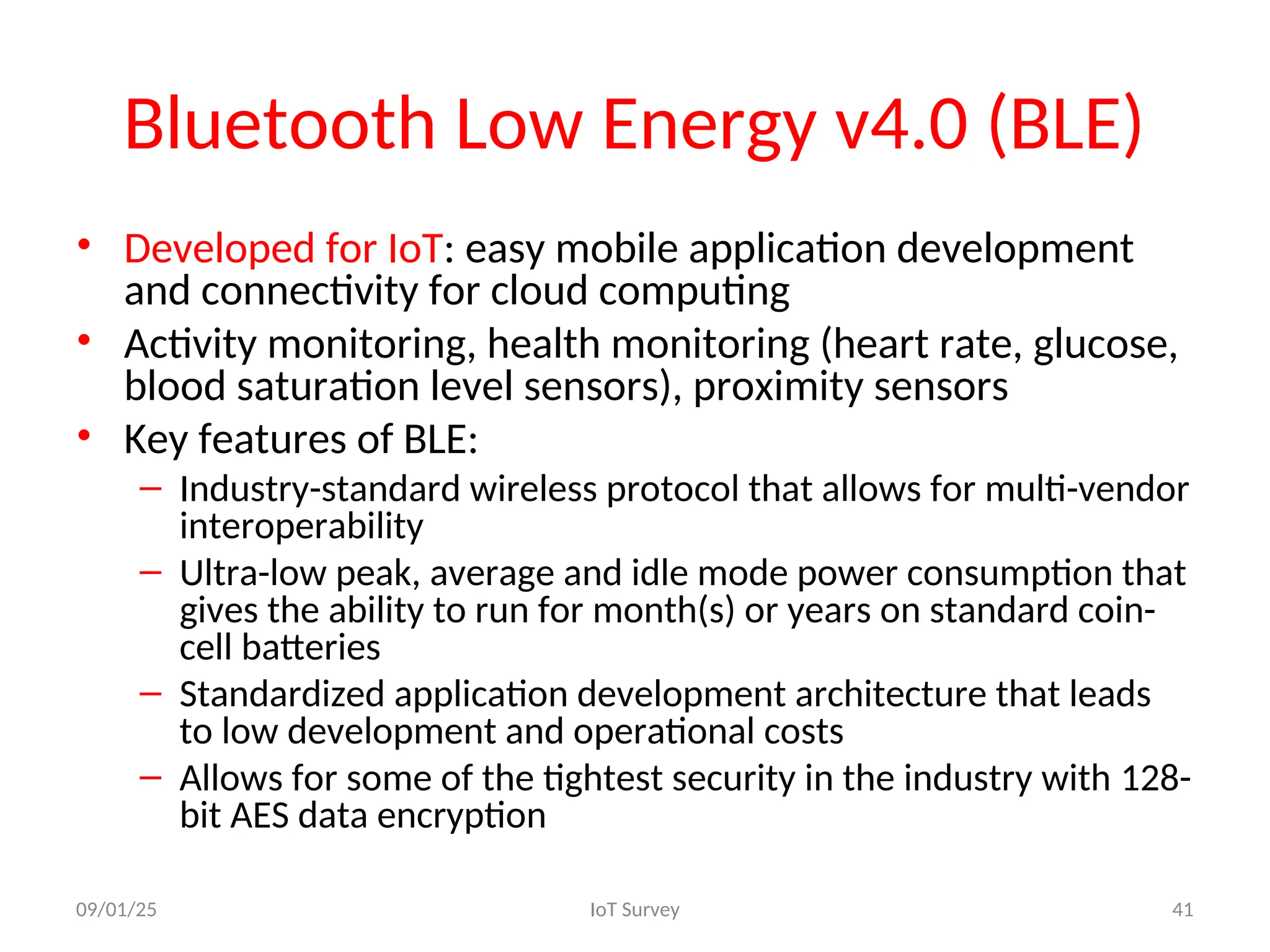 Bluetooth Low Energy v4.0 (BLE)
• Developed for IoT: easy mobile application development
and connectivity for cloud computing
• Activity monitoring, health monitoring (heart rate, glucose,
blood saturation level sensors), proximity sensors
• Key features of BLE:
– Industry-standard wireless protocol that allows for multi-vendor
interoperability
– Ultra-low peak, average and idle mode power consumption that
gives the ability to run for month(s) or years on standard coin-
cell batteries
– Standardized application development architecture that leads
to low development and operational costs
– Allows for some of the tightest security in the industry with 128-
bit AES data encryption
09/01/25 IoT Survey 41
 