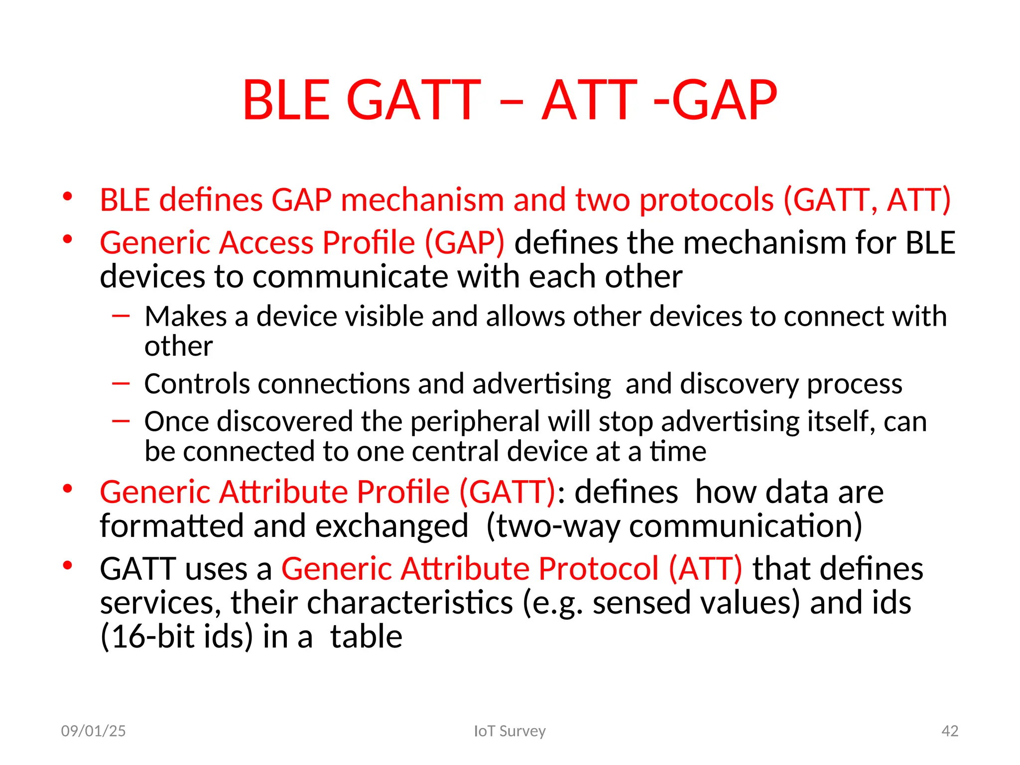 BLE GATT – ATT -GAP
• BLE defines GAP mechanism and two protocols (GATT, ATT)
• Generic Access Profile (GAP) defines the mechanism for BLE
devices to communicate with each other
– Makes a device visible and allows other devices to connect with
other
– Controls connections and advertising and discovery process
– Once discovered the peripheral will stop advertising itself, can
be connected to one central device at a time
• Generic Attribute Profile (GATT): defines how data are
formatted and exchanged (two-way communication)
• GATT uses a Generic Attribute Protocol (ATT) that defines
services, their characteristics (e.g. sensed values) and ids
(16-bit ids) in a table
09/01/25 IoT Survey 42
 