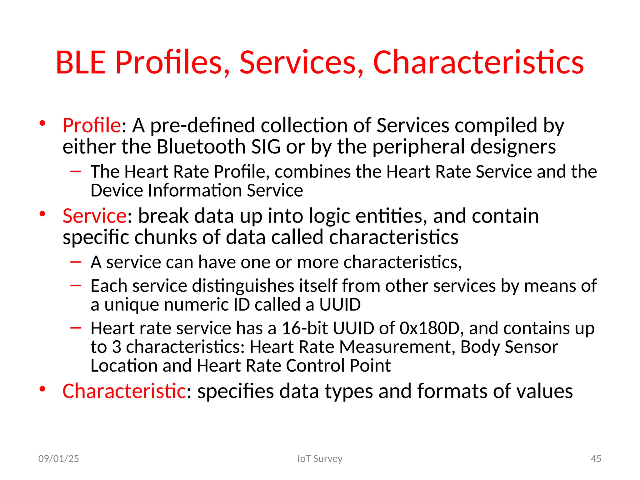 BLE Profiles, Services, Characteristics
• Profile: A pre-defined collection of Services compiled by
either the Bluetooth SIG or by the peripheral designers
– The Heart Rate Profile, combines the Heart Rate Service and the
Device Information Service
• Service: break data up into logic entities, and contain
specific chunks of data called characteristics
– A service can have one or more characteristics,
– Each service distinguishes itself from other services by means of
a unique numeric ID called a UUID
– Heart rate service has a 16-bit UUID of 0x180D, and contains up
to 3 characteristics: Heart Rate Measurement, Body Sensor
Location and Heart Rate Control Point
• Characteristic: specifies data types and formats of values
09/01/25 IoT Survey 45
 