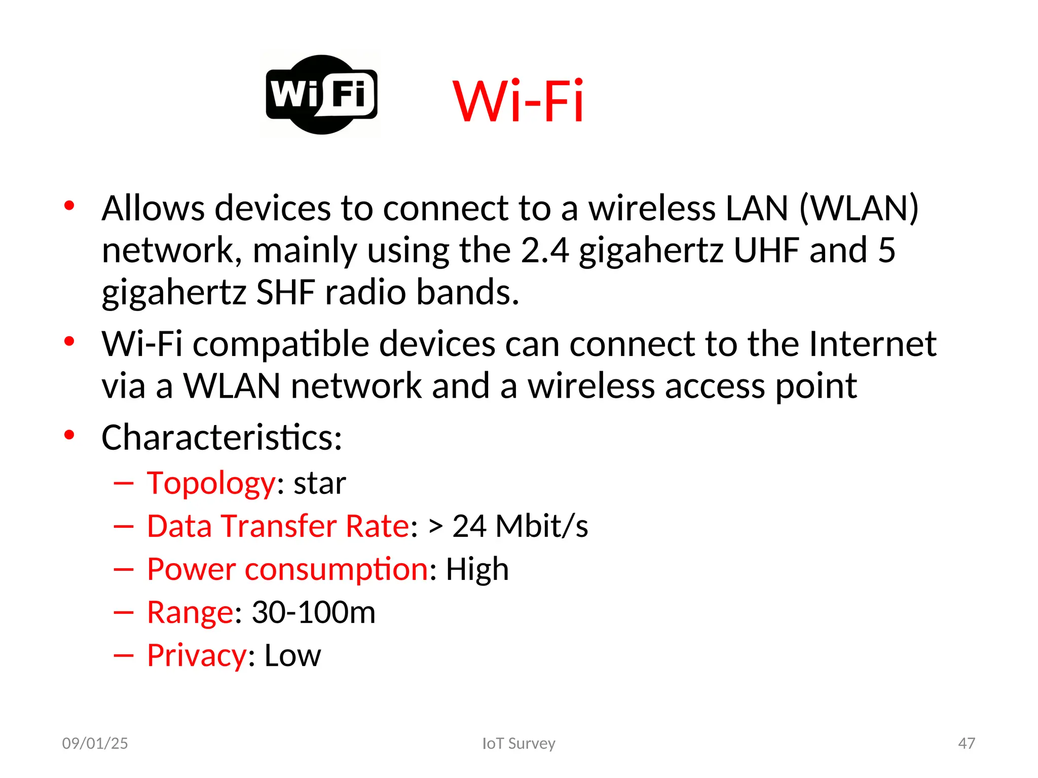 Wi-Fi
• Allows devices to connect to a wireless LAN (WLAN)
network, mainly using the 2.4 gigahertz UHF and 5
gigahertz SHF radio bands.
• Wi-Fi compatible devices can connect to the Internet
via a WLAN network and a wireless access point
• Characteristics:
– Topology: star
– Data Transfer Rate: > 24 Mbit/s
– Power consumption: High
– Range: 30-100m
– Privacy: Low
09/01/25 IoT Survey 47
 