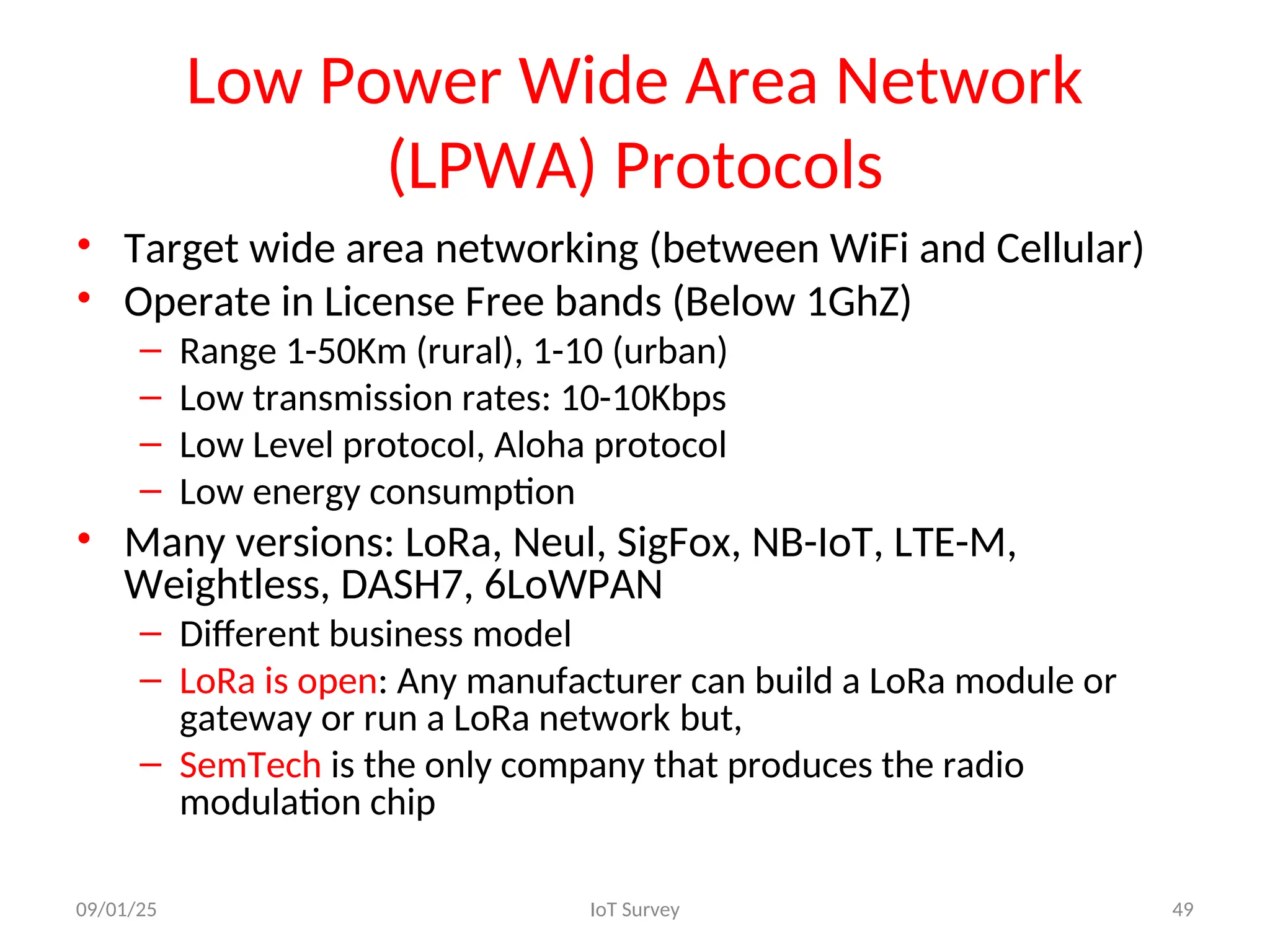 Low Power Wide Area Network
(LPWA) Protocols
• Target wide area networking (between WiFi and Cellular)
• Operate in License Free bands (Below 1GhZ)
– Range 1-50Km (rural), 1-10 (urban)
– Low transmission rates: 10-10Kbps
– Low Level protocol, Aloha protocol
– Low energy consumption
• Many versions: LoRa, Neul, SigFox, NB-IoT, LTE-M,
Weightless, DASH7, 6LoWPAN
– Different business model
– LoRa is open: Any manufacturer can build a LoRa module or
gateway or run a LoRa network but,
– SemTech is the only company that produces the radio
modulation chip
09/01/25 IoT Survey 49
 