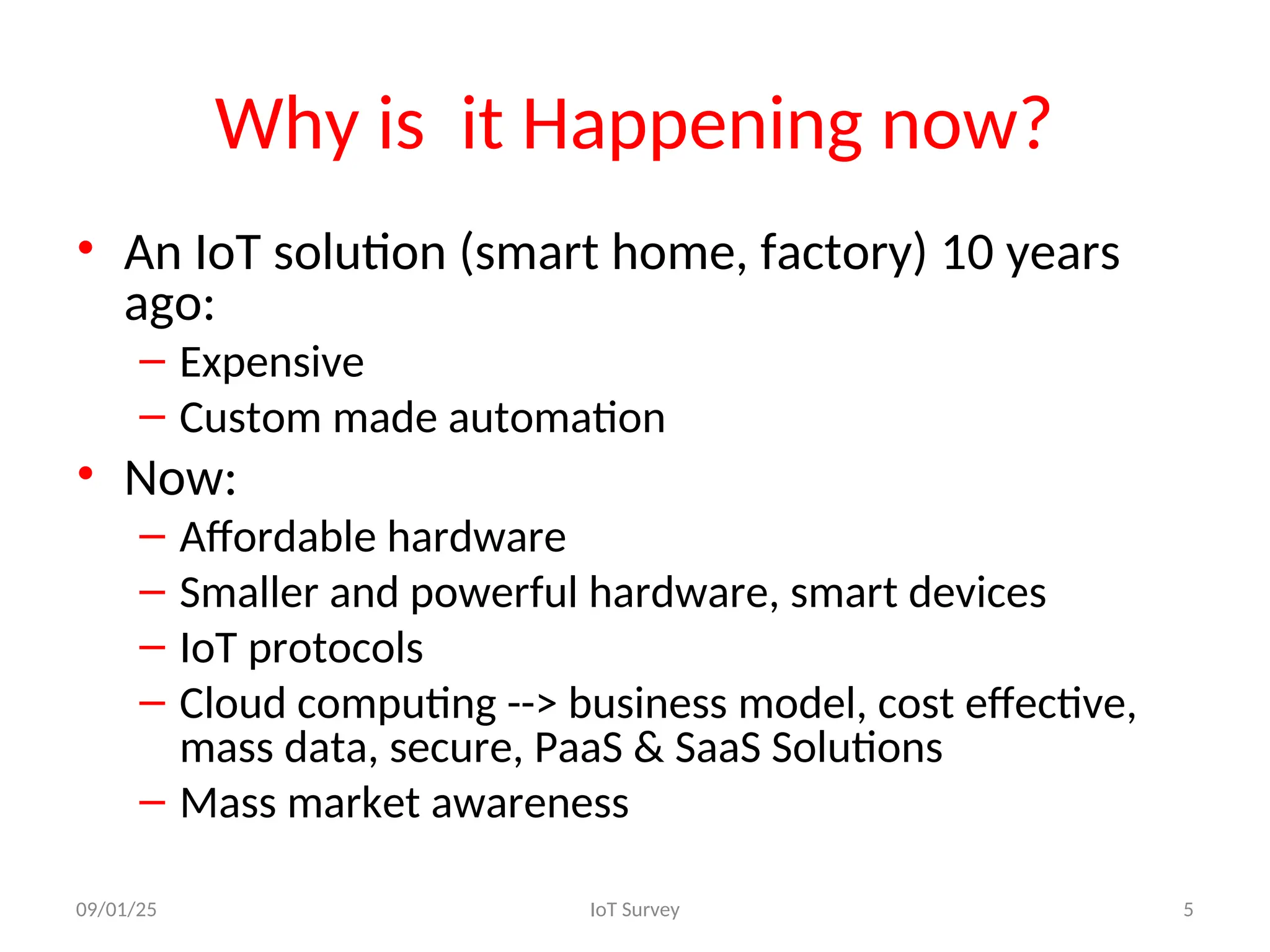 Why is it Happening now?
• An IoT solution (smart home, factory) 10 years
ago:
– Expensive
– Custom made automation
• Now:
– Affordable hardware
– Smaller and powerful hardware, smart devices
– IoT protocols
– Cloud computing --> business model, cost effective,
mass data, secure, PaaS & SaaS Solutions
– Mass market awareness
09/01/25 IoT Survey 5
 