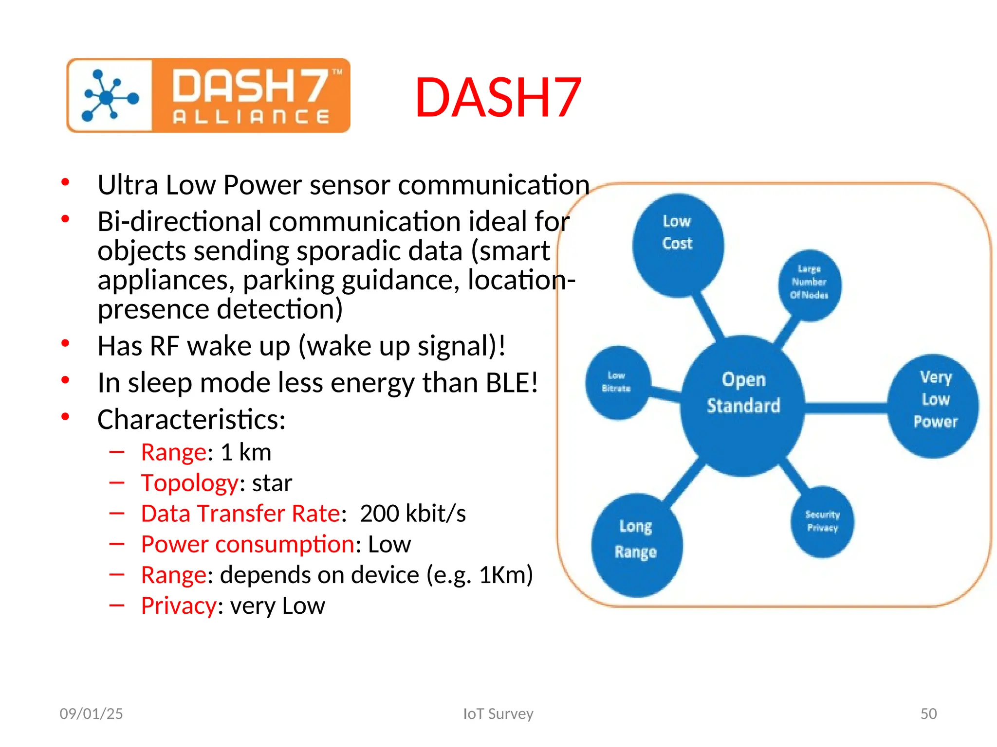 DASH7
• Ultra Low Power sensor communication
• Bi-directional communication ideal for
objects sending sporadic data (smart
appliances, parking guidance, location-
presence detection)
• Has RF wake up (wake up signal)!
• In sleep mode less energy than BLE!
• Characteristics:
– Range: 1 km
– Topology: star
– Data Transfer Rate: 200 kbit/s
– Power consumption: Low
– Range: depends on device (e.g. 1Km)
– Privacy: very Low
09/01/25 IoT Survey 50
 