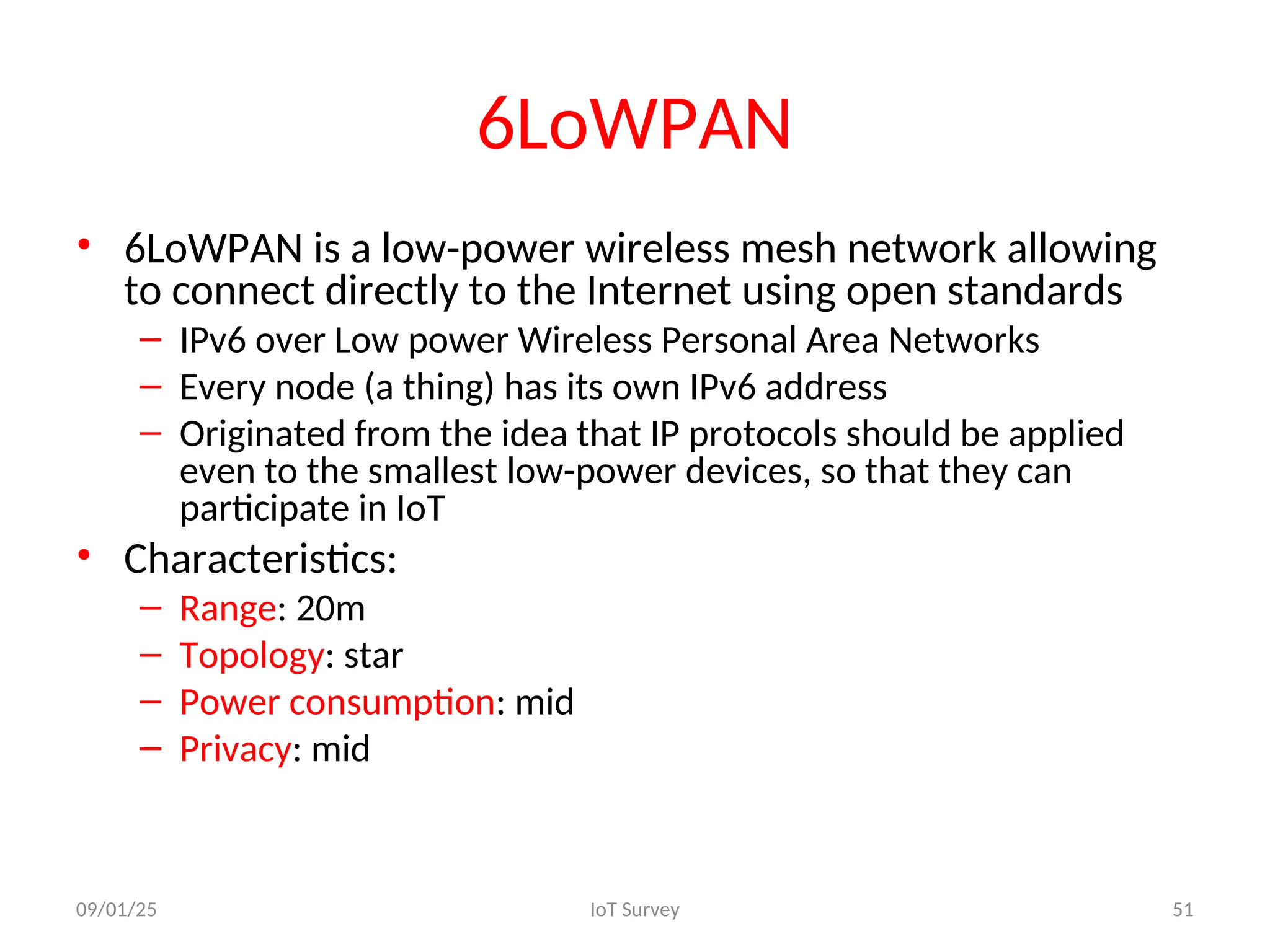 6LoWPAN
• 6LoWPAN is a low-power wireless mesh network allowing
to connect directly to the Internet using open standards
– IPv6 over Low power Wireless Personal Area Networks
– Every node (a thing) has its own IPv6 address
– Originated from the idea that IP protocols should be applied
even to the smallest low-power devices, so that they can
participate in IoT
• Characteristics:
– Range: 20m
– Topology: star
– Power consumption: mid
– Privacy: mid
09/01/25 IoT Survey 51
 