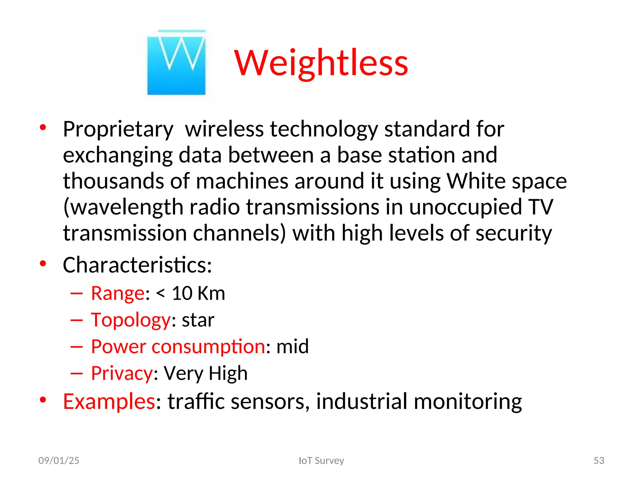 Weightless
• Proprietary wireless technology standard for
exchanging data between a base station and
thousands of machines around it using White space
(wavelength radio transmissions in unoccupied TV
transmission channels) with high levels of security
• Characteristics:
– Range: < 10 Km
– Topology: star
– Power consumption: mid
– Privacy: Very High
• Examples: traffic sensors, industrial monitoring
09/01/25 IoT Survey 53
 
