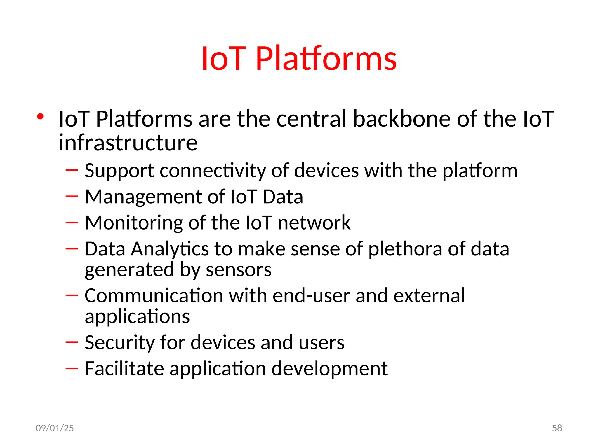 IoT Platforms
• IoT Platforms are the central backbone of the IoT
infrastructure
– Support connectivity of devices with the platform
– Management of IoT Data
– Monitoring of the IoT network
– Data Analytics to make sense of plethora of data
generated by sensors
– Communication with end-user and external
applications
– Security for devices and users
– Facilitate application development
09/01/25 58
 