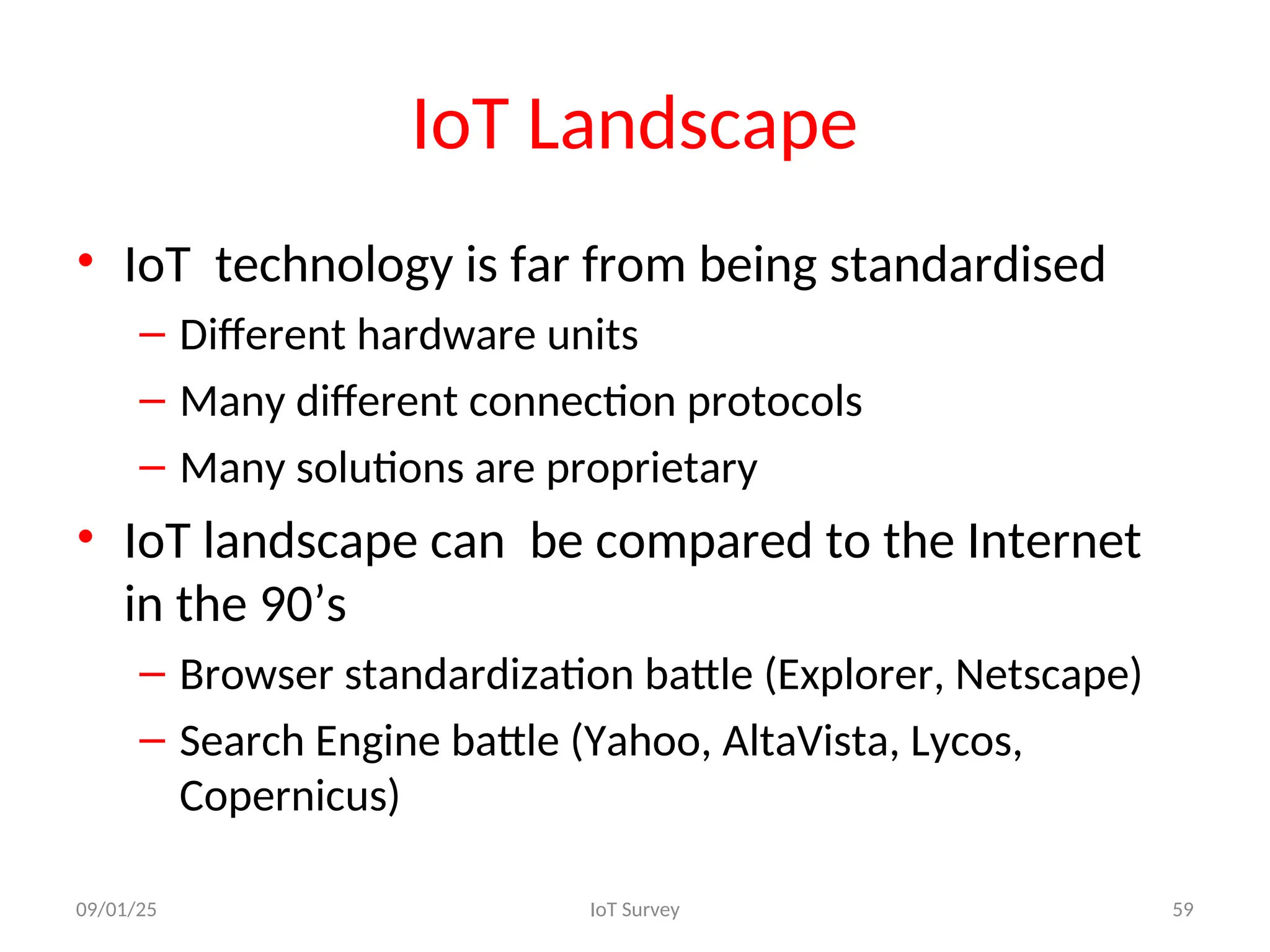 IoT Landscape
• IoT technology is far from being standardised
– Different hardware units
– Many different connection protocols
– Many solutions are proprietary
• IoT landscape can be compared to the Internet
in the 90’s
– Browser standardization battle (Explorer, Netscape)
– Search Engine battle (Yahoo, AltaVista, Lycos,
Copernicus)
09/01/25 IoT Survey 59
 