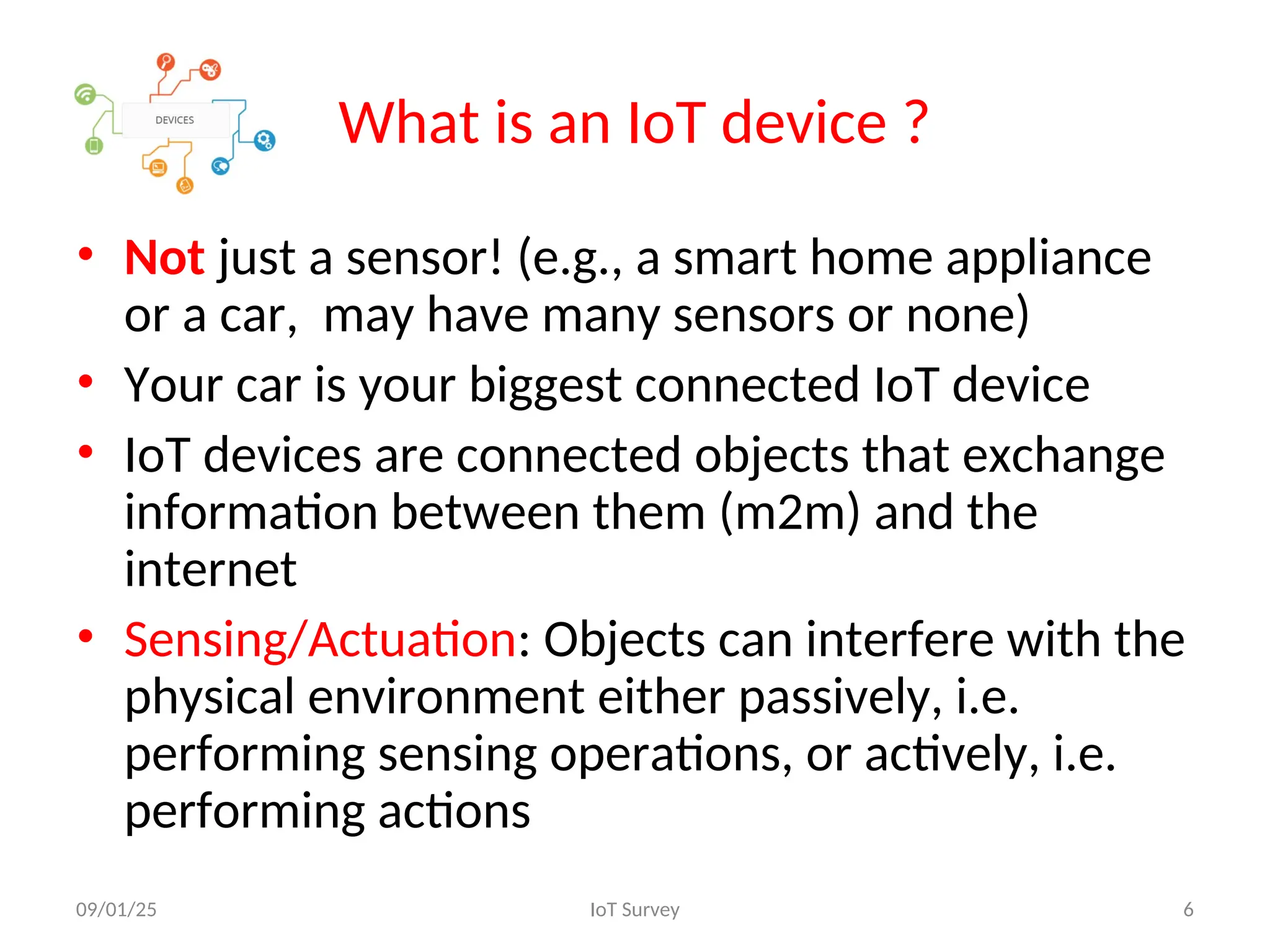 What is an IoT device ?
• Not just a sensor! (e.g., a smart home appliance
or a car, may have many sensors or none)
• Your car is your biggest connected IoT device
• IoT devices are connected objects that exchange
information between them (m2m) and the
internet
• Sensing/Actuation: Objects can interfere with the
physical environment either passively, i.e.
performing sensing operations, or actively, i.e.
performing actions
09/01/25 IoT Survey 6
 