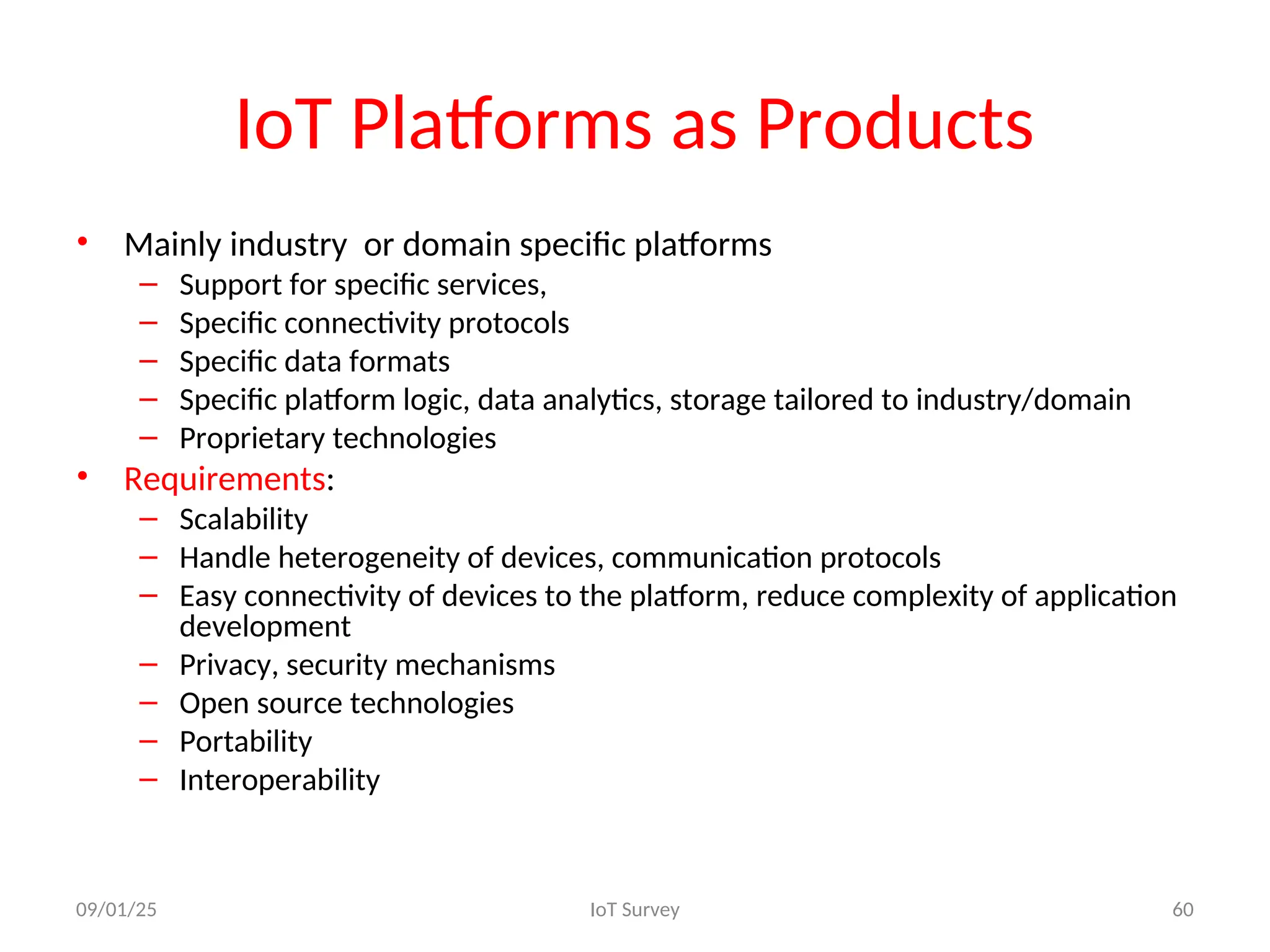 IoT Platforms as Products
• Mainly industry or domain specific platforms
– Support for specific services,
– Specific connectivity protocols
– Specific data formats
– Specific platform logic, data analytics, storage tailored to industry/domain
– Proprietary technologies
• Requirements:
– Scalability
– Handle heterogeneity of devices, communication protocols
– Easy connectivity of devices to the platform, reduce complexity of application
development
– Privacy, security mechanisms
– Open source technologies
– Portability
– Interoperability
09/01/25 IoT Survey 60
 