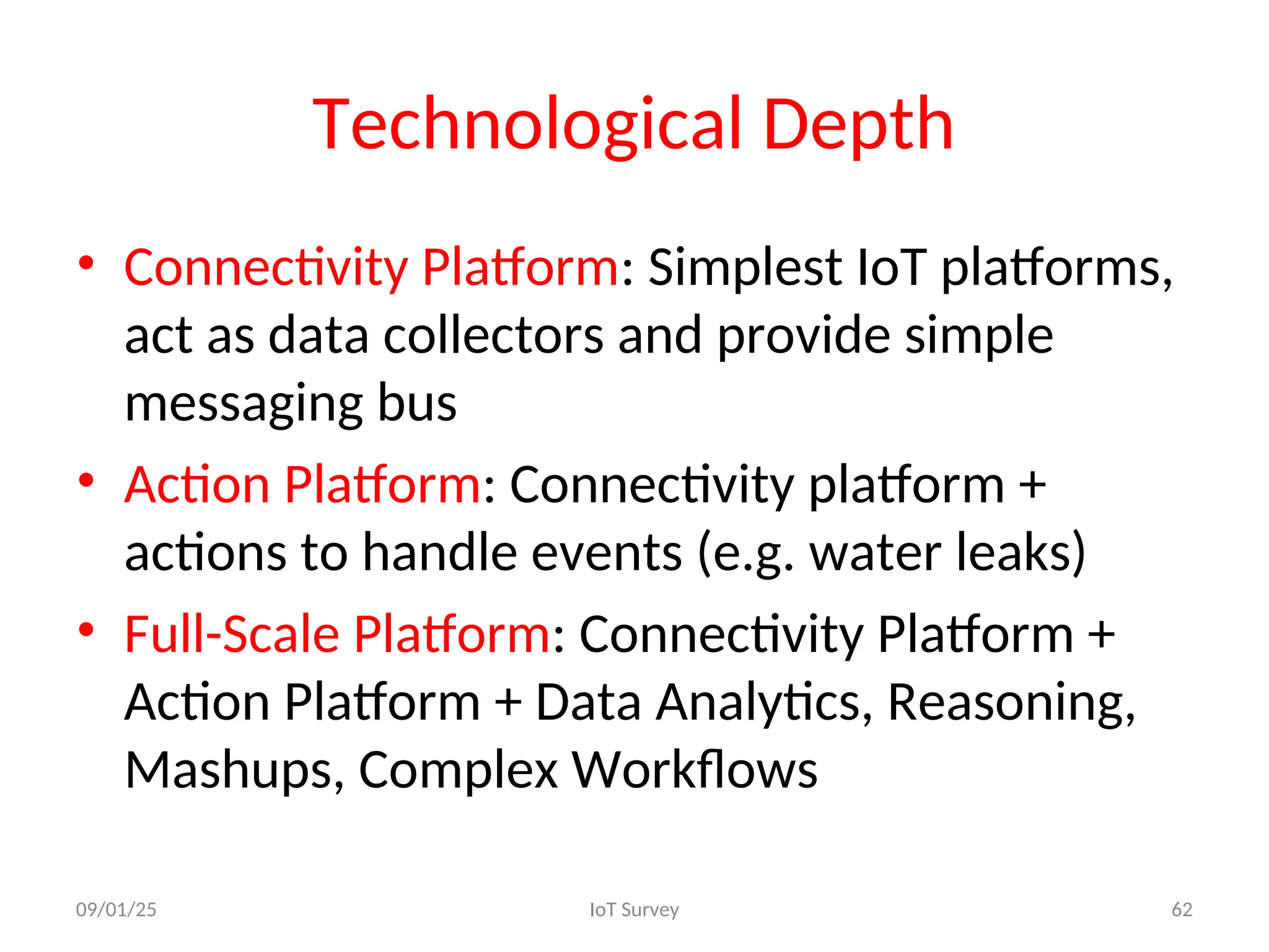 Technological Depth
• Connectivity Platform: Simplest IoT platforms,
act as data collectors and provide simple
messaging bus
• Action Platform: Connectivity platform +
actions to handle events (e.g. water leaks)
• Full-Scale Platform: Connectivity Platform +
Action Platform + Data Analytics, Reasoning,
Mashups, Complex Workflows
09/01/25 IoT Survey 62
 