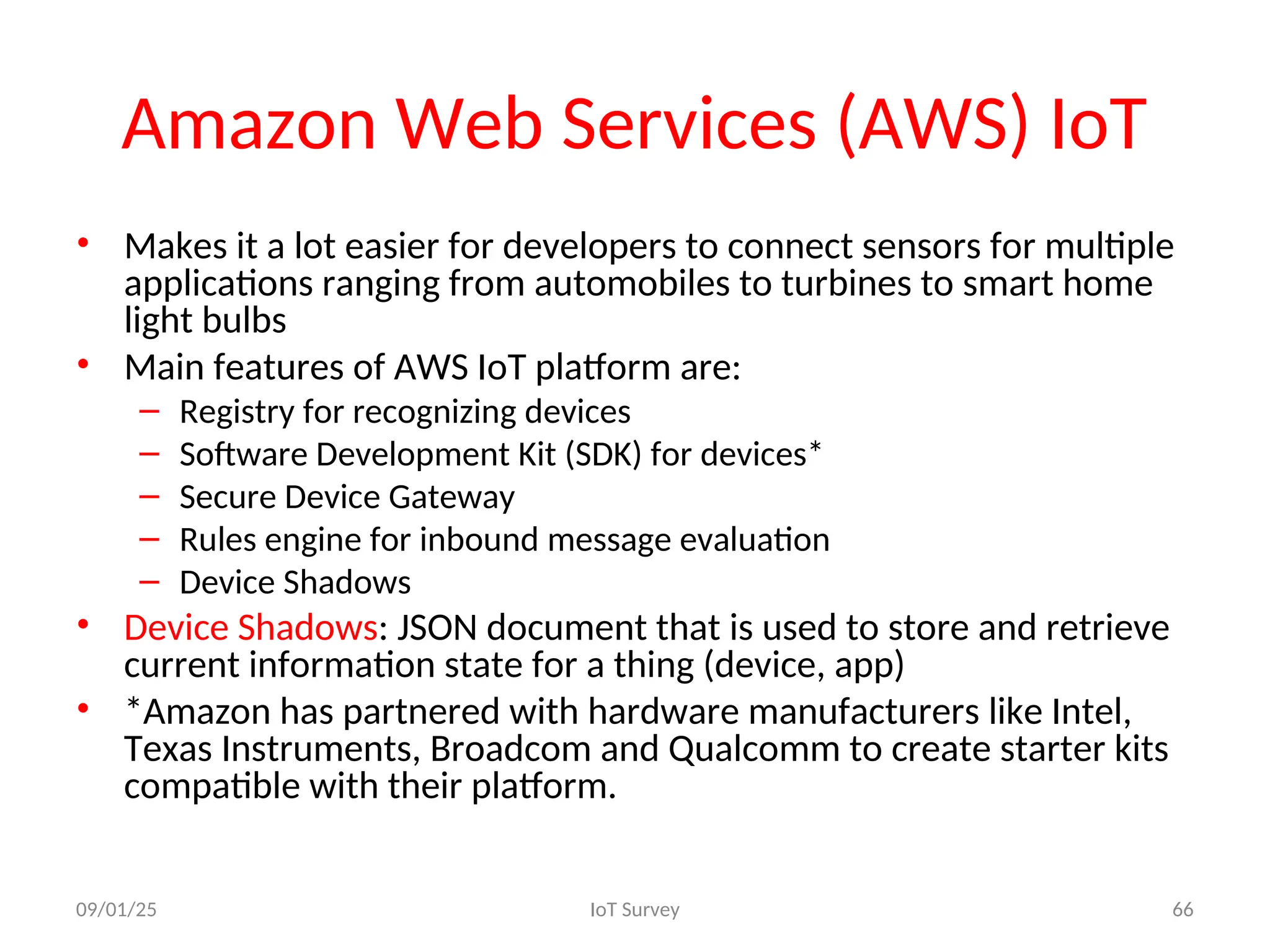 Amazon Web Services (AWS) IoT
• Makes it a lot easier for developers to connect sensors for multiple
applications ranging from automobiles to turbines to smart home
light bulbs
• Main features of AWS IoT platform are:
– Registry for recognizing devices
– Software Development Kit (SDK) for devices*
– Secure Device Gateway
– Rules engine for inbound message evaluation
– Device Shadows
• Device Shadows: JSON document that is used to store and retrieve
current information state for a thing (device, app)
• *Amazon has partnered with hardware manufacturers like Intel,
Texas Instruments, Broadcom and Qualcomm to create starter kits
compatible with their platform.
09/01/25 IoT Survey 66
 