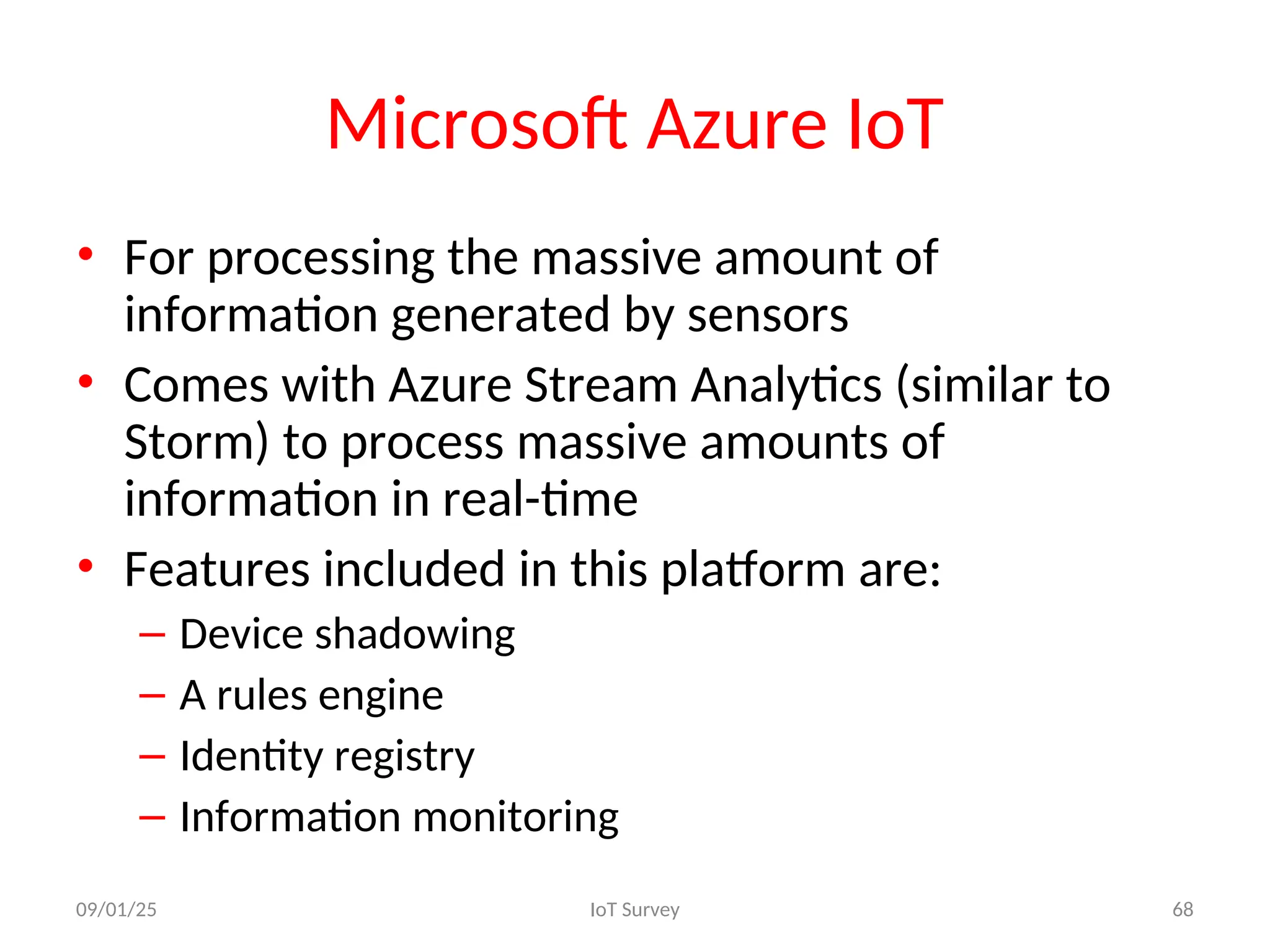 Microsoft Azure IoT
• For processing the massive amount of
information generated by sensors
• Comes with Azure Stream Analytics (similar to
Storm) to process massive amounts of
information in real-time
• Features included in this platform are:
– Device shadowing
– A rules engine
– Identity registry
– Information monitoring
09/01/25 IoT Survey 68
 